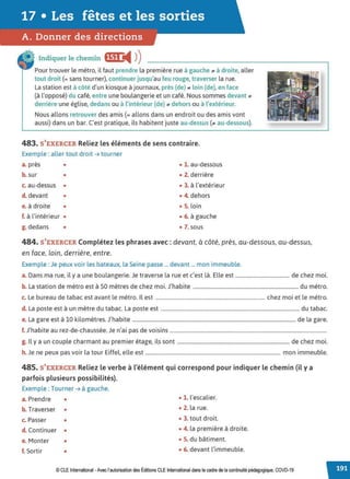 17 • Les fêtes et les sorties
A. Donner des directions
Indiquer le chemin •~1•@4 ))
Pour trouver le métro, il faut prendre la première rue à gauche ;,, à droite, aller
tout droit (= sans tourner), continuer jusqu'au feu rouge, traverser la rue.
La station est à côté d'un kiosque à journaux, près {de) ;,, loin (de), en face
{à l'opposé) du café, entre une boulangerie et un café. Nous sommes devant ;,,
derrière une église, dedans ou à l'intérieur (de) ;,, dehors ou à l'extérieur.
Nous allons retrouver des amis(= allons dans un endroit ou des amis vont
aussi) dans un bar. C'est pratique, ils habitent juste au-dessus (;,, au-dessous).
483. S'EXERCER Reliez les éléments de sens contraire.
Exemple : aller tout droit ➔ tourner
a. près
b. sur
•
•
c. au-dessus •
d. devant •
e.à droite •
f. à l'intérieur •
g. dedans •
• 1. au-dessous
• 2. derrière
• 3. à l'extérieur
• 4. dehors
• S. loin
• 6. à gauche
• 7. sous
484. S'EXERCER Complétez les phrases avec: devant, à côté, près, au-dessous, au-dessus,
en face, loin, derrière, entre.
Exemple : Je peux voir les bateaux, la Seine passe ... devant ... mon immeuble.
a. Dans ma rue, il y a une boulangerie. Je traverse la rue et c'est là. Elle est .......................................... de chez moi.
b. La station de métro est à 50 mètres de chez moi. J'habite .................................................................................. du métro.
c. Le bureau de tabac est avant le métro. Il est ..................................................................................... chez moi et le métro.
d. La poste est à un mètre du tabac. La poste est ............................................................................................................ du tabac.
e. La gare est à 10 kilomètres. J'habite ............................................................................................................................... de la gare.
f. J'habite au rez-de-chaussée. Je n'ai pas de voisins ..........................................................................................................................
g. Il y a un couple charmant au premier étage, ils sont ....................................................................................... de chez moi.
h. Je ne peux pas voir la tour Eiffel, elle est ......................................................................................................... mon immeuble.
485. S'EXERCER Reliez le verbe à l'élément qui correspond pour indiquer le chemin (il y a
parfois plusieurspossibilités).
Exemple : Tourner ➔ à gauche.
a. Prendre • • 1. l'escalier.
b. Traverser • • 2. la rue.
c. Passer • • 3. tout droit.
d. Continuer • • 4. la première à droite.
e. Monter • • 5. du bâtiment.
f. Sortir • • 6. devant l'immeuble.
© CLE International -Avec l'autorisationdes Éditions CLEInternational dans le cadre dela continuité pédagogique, COVD-19
 
