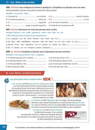 17 • Les fêtes et les sorties
486. RÉVISER Vous indiquez le chemin à quelqu'un. Complétez ces phrases avec les mots:
droit, première, tournes, feu, place, traverses, bout, passes.
Exemple : Tu vas tout ... droit ...
a. Tu prends la ..................................................... rue à droite. e. Tu .................................................................. devant la poste.
b. Tu continues jusqu'au ...................................... de la rue. f. Tu ......................................................................................... la rue.
c. Tu ................................................................................ à gauche. g. Tu arrives à une petite ...........................................................
d. Au .......................................... rouge, tu prends à gauche. Je t'attends à la terrasse du café.
487. RÉVISER Remettez les mots des phrases dans l'ordre.
Exemple : librairie - une - hôtel - pâtisserie. - entre - une - Mon - et - est
➔ Mon hôtel est entre une librairie et une pâtisserie.
a. Tu - jusqu'au - rue - de - droit - Mozart. - tout - bout - vas - la➔ .....................................................................................
b. Ce - face - café - cathédrale. - retrouve - mes - de - dans - un - en - soir, - amis - la - je➔............................
c. ensuite - droit. - tout - deuxième - rue - à - prenez - et - droite - la - Vous➔...........................................................
d. On - à - droite. - et - on - traverse - prend - l'avenue➔...........................................................................................................
488. SE TESTER Complétez la phrase avec l'expression de sens contraire.
Exemple : Il ne va pas à droite, il va à ... à gauche ...
a. Il n'habite pas près d'ici, il habite .................................... e. Ce n'est pas avant, c'est ........................................................
b. Il n'est pas devant, il est ....................................................... f. Ce n'est pas au-dessus, c'est ................................................
c. Il n'est pas dedans, il est ....................................................... g. Ils ne sont pas à l'extérieur, ils sont ...............................
d. Ne tournez pas, allez ............................................................. h. Ce n'est pas loin, c'est ............................................................
B. Les fêtes traditionnelles
Les principales fêtes traditionnelles •~f) i4 ))__________________,
Le 1er janvier, on fête le jour de l'An. C'est un jour férié
(on ne travaille pas). On fait un grand repas la veille
(le réveillon) le soir de la Saint-Sylvestre (la nuit du 31
décembre) en famille ou avec des amis, à la maison ou au
restaurant. On compte les secondes et on s'embrasse
à minuit, on dit« bonne année!», on envoie une jolie
carte de vœux (ou un mail).
Le 6 janvier, on fête l'Épiphanie, les rois mages. Pendant quelques
semaines, dans toutes les pâtisseries, on peut acheter des galettes des
rois, avec à l'intérieur une fève (un petit objet). On donne une couronne
en carton à la personne qui trouve la fève dans sa part de galette.
Le 14 février, on fête la Saint-Valentin,
la fête des amoureux. C'est une fête
commerciale, on fait un cadeau (un bouquet de fleurs
par exemple, ou un bijou) à la personne aimée, et souvent,
on dîne ensemble au restaurant.
© CLE International -Avec l'autorisationdes Éditions CLEInternational dans le cadre dela continuité pédagogique, COVD-19
 