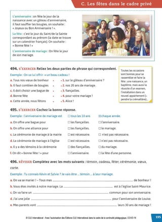 C. Les fêtes dans le cadre privé
L'anniversaire : on fête le jour de la
naissance avec un gâteau d'anniversaire,
il faut souffler les bougies, on souhaite:
« Joyeux ou Bon Anniversaire ! ».
La fête :c'est le jour du Saint/de la Sainte
correspondant au prénom {la date se trouve
sur un calendrier français). On souhaite:
« Bonne fête ! »
L'anniversaire de mariage : On fête le jour
de son mariage.
494. S'EXERCER Reliez les deux parties de phrase qui correspondent.
Exemple: On va lui offrir ➔ un beau cadeau !
Toutes les occasions
sont bonnes pour se
rassembler et faire la
fête :une naissance, un
baptême, mais aussi la
réussite d'un examen,
l'installation dans un
nouvel appartement(=
pendre la crémaillère)...
a. Tous nos vœux de bonheur • • 1. sur le gâteau d'anniversaire?
b. Il faut combien de bougies • • 2. nos 20 ans de mariage.
c. Il doit choisir une bague de • • 3. fiançailles.
d. Bonne fête • • 4. pour votre mariage !
e. Cette année, nous fêtons • • S. Alice!
495. S'EXERCER Cochez la bonne réponse.
Exemple : l'anniversaire de mariage est □ tous les 10 ans
a. On offre une bague pour □ les fiançailles.
b. On offre une alliance pour □ les fiançailles.
c. La cérémonie de mariage à la mairie □ est nécessaire.
d. La cérémonie de mariage à l'église □ est nécessaire.
e. Il y a des témoins à la cérémonie □ des fiançailles.
f. On dit« bonne fête ! » pour □ l'anniversaire.
~chaque année.
□ l'anniversaire.
□ le mariage.
□ n'est pas nécessaire.
□ n'est pas nécessaire.
□ du mariage.
□ la fête d'une personne.
496. RÉVISER Complétez avec lesmots suivants: témoin, cadeau. fêter, cérémonie, vœux,
carte.
Exemple: Tu connais Kévin et Sylvie? Je vais être ... témoin ... à leur mariage.
a. On va se marier! - Tous mes .................................................................................................................................... de bonheur!
b.Vous êtes invités à notre mariage. La ................................................................................. est à l'église Saint-Maurice.
c. On va faire un ............................................................................................................................... commun pour son anniversaire.
d J• . . l' l' . . d L .
. a1 une JO 1e ....................................................................................................................................... pour anniversaire e ou1se.
e. Mes parents vont ...................................................................................................................................... leurs 30 ans de mariage !
© CLE International -Avec l'autorisationdes Éditions CLEInternational dans le cadre dela continuité pédagogique, COVD-19
 