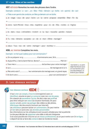 17 • Les fêtes et les sorties
497. RÉVISER Remettez les mots des phrases dans l'ordre.
Exemple : conduire - a - son - , on - fête - Théo - demain - ça - boîte. - en - permis - de - soir
➔ Théo a son permis de conduire, on fête ça demain soir en boîte.
a.Je - stage. - vous - de - pour - boire - un - la -verre - propose - ensemble - fêter- fin - du
➔ .......................................................................................................................................................................................................................................
b. notre - Saint-Michel- Vous - êtes - baptême - pour - le - de - fille. - invités- à - l'église
➔ .....................................................................................................................................................................................................................................
..
c. Ils- dans - nous - crémaillère - invitent - à - la - leur - nouvelle - pendre - maison.
➔ .......................................................................................................................................................................................................................................
d. Tu - mes - témoins- acceptes - un - de- à - mon - d'être - mariage?
➔ .......................................................................................................................................................................................................................................
e. vœux - Tous- nos - de - votre- mariage! - pour - bonheur ➔ ............................................................................................
498. SE TESTER Complétez les mots.
Exemple : on fait quel cadeau pour son anniversaire?
a. On va préparer un g ....................................... d'anniversaire avec 30 b................................
b. Aujourd'hui, c'est la Saint-Patrick. Bonne f........................................................... Patrick !
c. Tous mes v......................................................................... de bonheur pour votre mariage !
d. La c................................................................................................................ de mariage est à 11 h.
e. Mes amis vont f........................ leur anniversaire de mariage avec un grand repas.
f O
, . . . 7
. n ecrit une c......................................................................................... pour son anniversaire .
D. Les réseaux sociaux
Les réseaux sociaux ,,jl◄ )
)
Il faut créer un compte, s'inscrire (s'enregistrer) avec un
identifiant, ensuite on peut se connecter avec son mot de passe.
On a besoin de paramétrer l'accès. On doit créer son profil et
peut-être indiquer son statut (la situation familiale). On peut
ajouter un ami, poster ou partager des vidéos ou des photos,
télécharger des documents (recevoir par Internet).
Les utilisateurs peuvent laisser un commentaire. On peut mettre
un lien vers un autre site. Les données personnelles
Une boîte(= un petit
objet fermé} est aussi
un mot familier pour
une discothèque, un
endroit pour danser.
(les informations sur les utilisateurs) sont souvent utilisées pour de la publicité.
Le site peut décider de supprimer une vidéo si elle est choquante.
Il est aussi possible de s'inscrire sur un réseau professionnel. où on peut mettre son CV en ligne.
L'objectif est de se faire des contacts dans le monde du travail.
© CLE International -Avec l'autorisationdes Éditions CLEInternational dans le cadre dela continuité pédagogique, COVD-19
 