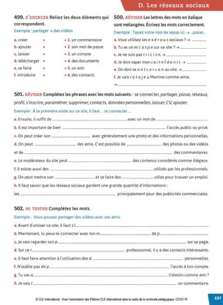 D. Les réseaux sociaux
499. S'EXERCER Reliez les deux éléments qui 500. RÉVISER Les lettres des mots en italique
correspondent. sont mélangées. Écrivez les mots correctement.
Exemple: partager ➔ des vidéos Exemple: Tapez votre mot de sepas ici. ➔ ...passe...
a. créer • • 1. un commentaire a.Vous utilisez les ex é ra us sociaux? ➔ ..................
b. ajouter • • 2. son mot de passe b. Tu as un m c o t p e sur ce site ?➔ ................................
c. laisser • • 3. un compte c. Je ne suis pas tric i s n. ➔ .................................................
d. télécharger • • 4. des documents d. Je dois taper mon i a i t n f d e n i t. ➔ ........................
e. se faire • • S. un ami e. On doit se on t cerce n au site. ➔ .............................
f. introduire • • 6. des contacts f. Je vais rot aj eu Martine comme amie.
➔ ............................................................................................................
501. RÉVISER Complétez les phrases avec les mots suivants : se connecter, partager, passe, réseaux,
profil, s'inscrire, paramétrer, supprimer, contacts, données personnelles, laisser, CV, ajouter.
Exemple: À la première visite sur ce site, il faut ... se connecter ...
a. Ensuite, il suffit de .......................................................................................... avec un mot de ..............................................................
b. Il est important de bien .............................................................................................................................. l'accès public ou privé.
c. On peut créer son ............................................... avec généralement une photo et des informations personnelles.
d. On peut .................................................. des amis. C'est possible de .......................................... des photos ou des vidéos
et de .................................................................................................................................................................................... des commentaires.
e. Le modérateur du site peut ............................................................................ des contenus considérés comme illégaux.
f. Il existe aussi des ............................................................................................................................. utilisés par les professionnels.
g. On peut mettre son ................................................ et se faire des ..................................... utiles pour trouver un emploi.
h. Il faut savoir que les réseaux sociaux gardent une grande quantité d'informations:
les .................................................................................................................., principalement pour des publicités commerciales.
502. SE TESTER Complétez les mots.
Exemple: Vous pouvez partager des vidéos avec vos amis.
a.Avant d'utiliser ce site, il faut s'i..................................................................................................................................................................
b. Maintenant, tu peux te connecter avec ton m.............................................................. de p ...........................................................
c.Je vais regarder son p............................................................................................................................................................. sur sa page.
d. Sur ce r................................................................................................................. professionnel, il y a des contacts intéressants.
e. Il faut faire attention à l'utilisation des d ............................................................................................................... personnelles.
f. N'oublie pas de p .................................................................................................................................................. l'accès à ton compte.
T C' l . . ?
g. u vas a.................................................................................................................................................................... e est1n comme ami .
h. Je vais 1............................................................................................................................................................................... un commentaire.
© CLE International •Avec l'autorisationdes Éditions CLEInternational dans le cadre dela continuité pédagogique, COVD-19
 