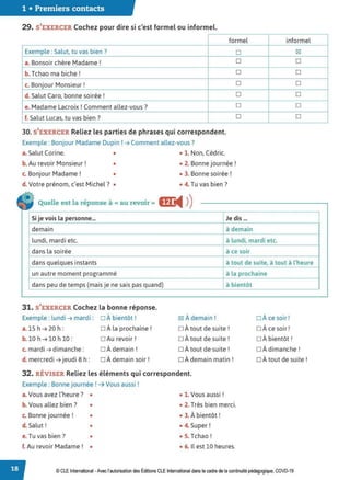 1 • Premiers contacts
29. S'EXERCER Cochez pour dire si c'est formel ou informel.
formel
Exemple : Salut, tu vas bien ?
a. Bonsoir chère Madame !
b. Tchao ma biche!
c. Bonjour Monsieur !
d. Salut Caro, bonne soirée !
e. Madame Lacroix! Comment allez-vous?
f. Salut Lucas, tu vas bien ?
30. S'EXERCER Reliez les parties de phrases qui correspondent.
Exemple : Bonjour Madame Dupin ! ➔ Comment allez-vous?
a. Salut Corine. • • 1. Non, Cédric.
b. Au revoir Monsieur! • • 2. Bonne journée !
c. Bonjour Madame! • • 3. Bonne soirée!
d. Votre prénom, c'est Michel? • • 4. Tu vas bien?
Quelle est la réponse à cc au revoir » m:
◄ )
)
□
□
□
□
□
□
□
Si je vois la personne... Je dis ...
demain à demain
informel
fgJ
□
□
□
□
□
□
lundi, mardi etc. à lundi, mardi etc.
dans la soirée à ce soir
dans quelques instants à tout de suite, à tout à l'heure
un autre moment programmé à la prochaine
dans peu de temps (mais je ne sais pas quand) à bientôt
31. S'EXERCER Cochez la bonne réponse.
Exemple : lundi ➔ mardi : □ À bientôt! fgJ À demain ! □ À ce soir!
a. 15 h ➔ 20 h: □ Àla prochaine! □ À tout de suite ! □ À ce soir!
b. 10 h ➔ 10 h 10 : □ Au revoir! □ Àtout de suite ! □ À bientôt!
c. mardi ➔ dimanche: □ À demain! □ Àtout de suite ! □ Àdimanche !
d. mercredi ➔ jeudi 8 h : □ Àdemain soir! □ Àdemain matin! □ Àtout de suite !
32. RÉVISER Reliez les éléments qui correspondent.
Exemple : Bonne journée ! ➔ Vous aussi !
a.Vous avez l'heure? • • 1. Vous aussi !
b. Vous allez bien ? • • 2. Très bien merci.
c. Bonne journée ! • • 3. À bientôt !
d. Salut! • • 4. Super!
e.Tu vas bien ? • • 5. Tchao!
f. Au revoir Madame! • • 6. Il est 10 heures.
© CLEInternational -Avec l'autorisation des Éditions CLE International dans le cadre de la continuité pédagogique, COVD-19
 