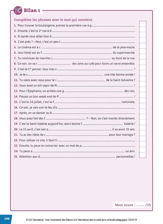 Bilan 1
Complétez les phrases avec le mot qui convient.
1. Pour trouver la boulangerie, prenez la première rue à 9.........................................................................
2. Ensuite, c'est la 2• rue à d ...........................................................................................................................................
3. Et après vous allez tout d ...........................................................................................................................................
4. C'est près? - Non, c'est un peu 1.............................................................................................................................
5. Le cinéma est à c ...................................................................................................................... de la pharmacie.
6. Leur hôtel est en f.................................................................................................................... du supermarché.
7. Tu continues de marcher j................................................................................................. au bout de la rue.
8. Ce soir, on va r........................................................ des amis au café pour boire un verre ensemble.
9. C'est le 1erjanvier, tous mes v ............................................................................................................................... !
10. Je tes.............................................................................................................................. une très bonne année !
11. Tu viens avec nous pour le r ................................................................................. de la Saint-Sylvestre?
12. Vous avez un joli sapin de N ............................................................................................................................... !
13. Pour l'Épiphanie, on achète une g .................................................................................................. des rois.
14. Passez un bon week-end de P............................................................................................................................ !
15. C'est le 14 juillet, c'est la f............................................................................................................... nationale.
16. Ce soir, je vais voir le feu d'a..................................................................................................................................
17. Après, on va danser au b...........................................................................................................................................
18. Vous avez fait des f................................................................... ?- Non, on s'est mariés directement.
19. C'est la Saint-Valérie aujourd'hui, alors bonne f .................................................................... Valérie!
20. Le 15 avril, c'est son a........................................................................................................, il va avoir 35 ans.
21. Tu as des idées de c........................................................................................................ pour leur mariage?
22. Pour utiliser ce site, il faut t'i..................................................................................................................................
23. Ensuite, tu peux te connecter avec un mot de p.........................................................................................
24. Tu peux a ......................................................................................................................................................... un ami.
25. Attention aux d.............................................................................................................................. personnelles !
Mon score : ....... / 25
© CLE International -Avec l'autorisationdes Éditions CLEInternational dans le cadre dela continuité pédagogique, COVD-19
 