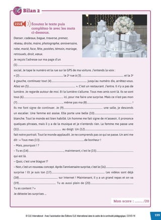 Bilan 2
,,1-1i4 ))Écoutez le texte puis
complétez-le avec les mots
ci-dessous.
Danser, cadeaux, bague, traverse, prenez,
réseau, droite, maire, photographe, anniversaire,
robe, marié, face, fête, postées, témoin, mariage,
retrouvés, droit, vœux.
Je reçois l'adresse sur ma page d'un
(1)...............................................................................................
social. Je tape le numéro et la rue sur le GPS de ma voiture. J'entends la voix:
« (2)......................................................................... la 2e rue à (3)....................................................................... et la 3e
à gauche, continuez tout (4)........................................................... jusqu'au numéro dix, arrêtez-vous.
Allez en (5).............................................................................. ». C'est un restaurant. J'entre. Il n'y a pas de
lumière. Je regarde autour de moi. Et la lumière s'allume. Tous mes amis sont là. Ils se sont
tous (6).................................................................. ici, pour me faire une surprise. Mais ce n'est pas mon
(7)............................................................................, même pas ma (8)........................................................................... !
Ils me font signe de continuer. Je (9)................................................................. une salle, je descends
un escalier. Une femme est assise. Elle porte une belle (10).................................................................
blanche. Tout le monde est bien habillé. Un homme me fait signe de m'asseoir, il prononce
quelques phrases, mais il y a de la musique et je n'entends rien. La femme me passe une
(11)....................................................................... au doigt. Un (12).................................................................................
fait notre portrait. Tout le monde applaudit. Je ne comprends pas ce qui se passe. Un ami me
dit:« Tous mes (13)...........................................................................de bonheur !
- Mais, pourquoi ! ?
- Tu es (14)..........................................................., maintenant, c'est le (15)..............................................................
qui est là.
-Quoi, c'est une blague!?
- Non, c'est un nouveau concept. Après l'anniversaire surprise, c'est le (16)..............................................
• 1 E . . (17) L .d, d,.'
surprise . t Je suis ton ......................................................................................... es v1 eos sont eJa
(18)................................................................. sur Internet ! Maintenant, il y a un grand repas et on va
(19).............................................................. Tu as aussi plein de (20)........................................................................
Tu es content?»
Je déteste les surprises ...
Mon score : ....... /20
© CLE International •Avec l'autorisationdes Éditions CLEInternational dans le cadre dela continuité pédagogique, COVD-19
 