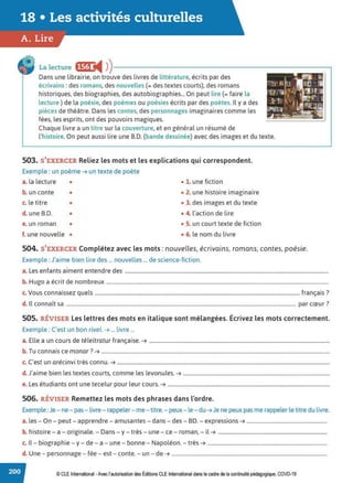 18 • Les activités culturelles
A. Lire
La lecture •~fl i4 ))---------------------------.
Dans une librairie, on trouve des livres de littérature, écrits par des
écrivains :des romans, des nouvelles (= des textes courts), des romans
historiques, des biographies, des autobiographies... On peut lire (= faire la
lecture ) de la poésie, des poèmes ou poésies écrits par des poètes. Il y a des
pièces de théâtre. Dans les contes, des personnages imaginaires comme les
fées, les esprits, ont des pouvoirs magiques.
Chaque livre a un titre sur la couverture, et en général un résumé de
l'histoire. On peut aussi lire une B.D. (bande dessinée) avec des images et du texte.
503. S'EXERCER Reliez les mots et les explications qui correspondent.
Exemple : un poème➔ un texte de poète
a. la lecture • • 1. une fiction
b. un conte • • 2. une histoire imaginaire
c. le titre • • 3. des images et du texte
d. une B.D. • • 4. l'action de lire
e. un roman • • 5. un court texte de fiction
f. une nouvelle • • 6. le nom du livre
504. S'EXERCER Complétez avec les mots : nouvelles, écrivains, romans, contes, poésie.
Exemple : J'aime bien lire des ... nouvelles ... de science-fiction.
a. Les enfants aiment entendre des .............................................................................................................................................................
b. Hugo a écrit de nombreux ...........................................................................................................................................................................
c. Vous connaissez quels .............................................................................................................................................................. français?
d. Il connaît sa ................................................................................................................................................................................. par cœur?
505. RÉVISER les lettres des mots en italique sont mélangées. Écrivez les mots correctement.
Exemple : C'est un bon rivet. ➔ ... livre ...
a. Elle a un cours de téleitratur française.➔ ...........................................................................................................................................
b. Tu connais ce monar? ➔ ................................................................................................................................................................................
c. C'est un arécinvi très connu.➔ ....................................................................................................................................................................
d. J'aime bien les textes courts, comme les levonules. ➔ .................................................................................................................
e. Les étudiants ont une tecelur pour leur cours. ➔ .............................................................................................................................
506. RÉVISER Remettez les mots des phrases dans l'ordre.
Exemple :Je - ne- pas- livre - rappeler- me - titre.- peux- le- du➔ Je ne peux pas me rappeler le titre du livre.
a. les - On - peut - apprendre - amusantes - dans - des - BD. - expressions➔ ..............................................................
b. histoire - a - originale. - Dans - y - très - une - ce - roman, - il➔ ....................................................................................
c. Il - biographie -y - de - a - une - bonne - Napoléon. - très➔ ............................................................................................
d. Une - personnage - fée - est - conte. - un - de ➔ ........................................................................................................................
© CLE International -Avec l'autorisationdes Éditions CLEInternational dans le cadre dela continuité pédagogique, COVD-19
 