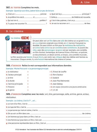 A. Lire
507. SE TESTER Complétez les mots.
Exemple : Quand je suis libre, j'adore faire un peu de lecture.
a. C'est un r..................................................................... policier. e. Quel est le p........................................................ principal ?
b. Je préfère lire une b........................ d.................................. f. Cette p........................................ de théâtre est nouvelle.
Q . , 'f' ' 7
c. u1 est ton e............................................................ pre ere . g. Il écrit des poèmes, c'est un p ...........................................
d. Tu peux me raconter l'h.................................................... ? h. Je vais te raconter un c ....................................... de fées.
B. Le cinéma
Le ciném~ •~fii4 ))-----------------------------,
On peut aller voir un film dans une salle de cinéma sur un grand écran,
en v.o.s.t.(version originale sous-titrée), en v.f. (version française) ou
doublée. On peut choisir un film pour le réalisateur/ la réalisatrice,
un acteur/une actrice ou un comédien/ une comédienne, ils jouent des
rôles, avec des personnages. Le genre est par exemple, une comédie,
un film d'action, fantastique, de science-fiction, d'horreur, un policier,
un documentaire, un dessin animé, un biopic, une comédie musicale...
Le film raconte une histoire. Il a un titre (= son nom). Les critiques dans les médias sont bonnes ou
mauvaises. Chaque année, il y a le festival international de cinéma à Cannes.
508. S'EXERCER Reliez le mot correspondant aux informations données.
Exemple : Michel Poiccard ➔ Le personnage principal
a. le réalisateur • • 1. À bout de souffle
b. l'acteur principal • • 2. film d'auteur
c. le titre • • 3. Godard
d. la durée • • 4. Jean-Paul Belmondo
e. l'actrice principale • • 5. Jean Seberg
f. l'histoire • • 6. Un voyou rencontre une jeune américaine.
g. le genre • • 7. 1 h 30
509. S'EXERCER Complétez avec les mots : art, titre, personnage, salle, actrice, genre, acteur,
réalisateur.
Exemple : Le cinéma, c'est le 7e... art ...
a. Le nom d'un film, c'est le ................................................................................................................................................................................
b. Le type de film, c'est le ....................................................................................................................................................................................
c. La personne qui met en scène, c'est le ...................................................................................................................................................
d. On va voir un film dans une ................................................................................................................................................. de cinéma.
e. Un homme qui joue dans un film, c'est un ...........................................................................................................................................
f. Une femme qui joue dans un film, c'est une ........................................................................................................................................
g. Une personne représentée dans un film, c'est un ............................................................................................................................
© CLE International -Avec l'autorisationdes Éditions CLEInternational dans lecadre dela continuitépédagogique, COVD-19
 