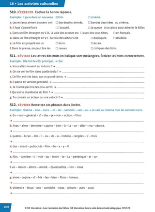 18 • Les activités culturelles
510. S'EXERCER Cochez la bonne réponse.
Exemple : Il joue dans un nouveau ~ film. □ cinéma.
a. Les enfants aiment souvent voir D des dessins animés. D bandes dessinées au cinéma.
b. Il faut d'abord faire D l'accueil. D la queue à la caisse pour acheter le billet.
c. Dans un film étranger en V.O., la voix des acteurs est D avec des sous-titres.
d. Dans un film étranger en V.F., la voix des acteurs est
e. Le film est projeté sur un
D dupliquée.
D écran.
D en français.
D doublée.
f. Dans la presse, on peut lire les
□ écrin.
D revues. D critiques des films.
511. RÉVISER Les lettres des mots en italique sont mélangées. Écrivez les mots correctement.
Exemple : Elle fait le elôr pri ncipal. ➔ rôle
a.Vous allez souvent au mécani ?➔ ...........................................................................................................................................................
b. On va voir le film dans quelle lesla? ➔ ................................................................................................................................................
c. Ce film est très beau sur un grand cénra. ➔ .......................................................................................................................................
d. Il passe en version georainil. ➔ .................................................................................................................................................................
e.Je n'aime pas lire les ossu-sertit. ➔ .........................................................................................................................................................
f. Qui est le aturiéralse du film ?➔ ...............................................................................................................................................................
T
. . 7
g. u connais un acteur ou une cetac1r . ➔ ..............................................................................................................................................
512. RÉVISER Remettez ces phrases dans l'ordre.
Exemple : cinéma - tous - soirs. - Je - les - samedis- vais - au ➔ Je vais au cinéma tous les samedis soirs.
a. En - vais - général - d' - des - je - voir - action. - films
➔ ......................................................................................................................................................................................................................................
b. Avec- aime- dernière - copine - bien - à - la - on - aller - ma - séance.
➔ ......................................................................................................................................................................................................................................
c. quatre - écran. - On - l' - ou - de - à - installe - rangées - s' - trois
➔ ......................................................................................................................................................................................................................................
d. des - avant - publicités - film. - le - a -y- Il
➔ ......................................................................................................................................................................................................................................
e. film. - lumière - s' - voit - du - éteint - le- La - générique - et- on
➔ .....................................................................................................................................................................................................................................
.
f. un - dessin - allons - animé. - Quelquefois, -voir- nous
➔ ......................................................................................................................................................................................................................................
g. aime - copine - d' - Ma - les - bien - films - horreur.
➔ .....................................................................................................................................................................................................................................
.
h. détendre - Nous - une - comédie. - nous - aimons - avec - aussi
➔ ......................................................................................................................................................................................................................................
© CLE International -Avec l'autorisation des Éditions CLE International dans le cadre de la continuité pédagogique, COVD-19
 