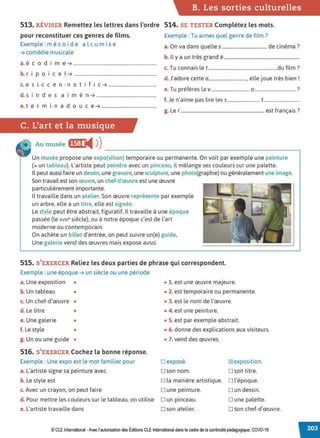 B. Les sorties culturelles
513. RÉVISER Remettez les lettres dans l'ordre 514. SE TESTER Complétez les mots.
pour reconstituer ces genres de films.
Exemple : m é coi de al c u mise
➔ comédie musicale
, d .
a. eco 1me ➔ .......................................................................
b. r i p o i c e l ➔ ......................................................................
c. e s I cc en-no t If I C ➔ .........................................
d. s i n d e s a i m é n ➔ ...................................................
e. t e r m i n a d o u c e ➔ ...............................................
C. L'art et la musique
Au musée •~1:ti4 ))
Exemple : Tu aimes quel genre de film?
a.On va dans quelles ...................................... de cinéma?
b. Il y a un très grand é ................................................................
c. Tu connais le t...........................................................du film ?
d. J'adore cette a................................, elle joue très bien !
e. Tu préfères la v ................................ 0 .................................. ?
f. Je n'aime pas lire les s........................... t..............................
g. Ler....................................................................... est français ?
---------------------------~
Un musée propose une expo(sition) temporaire ou permanente. On voit par exemple une peinture
(= un tableau). L'artiste peut peindre avec un pinceau, il mélange ses couleurs sur une palette.
Il peut aussi faire un dessin, une gravure, une sculpture, une photo(graphie) ou généralement une image.
Son travail est son œuvre, un chef-d'œuvre est une œuvre
particulièrement importante.
Il travaille dans un atelier.Son œuvre représente par exemple
un arbre, elle a un titre, elle est signée.
Le style peut être abstrait, figuratif. Il travaille à une époque
passée (le xv111e siècle), ou à notre époque c'est de l'art
moderne ou contemporain.
On achète un billet d'entrée, on peut suivre un(e) guide,
Une galerie vend des œuvres mais expose aussi.
515. S'EXERCER Reliez les deux parties de phrase qui correspondent.
Exemple : une époque ➔ un siècle ou une période
a. Une exposition • • 1. est une œuvre majeure.
b. Un tableau •
c. Un chef-d'œuvre •
d. Le titre •
e. Une galerie •
f. Le style •
g. Un ou une guide •
516. S'EXERCER Cochez la bonne réponse.
Exemple : Une expo est le mot familier pour
a. L'artiste signe sa peinture avec
b. Le style est
• 2. est temporaire ou permanente.
• 3. est le nom de l'œuvre.
• 4. est une peinture.
• 5. est par exemple abstrait.
• 6. donne des explications aux visiteurs.
• 7. vend des œuvres.
□ exposé.
□ son nom.
~ exposition.
□ son titre.
□ la manière artistique. □ l'époque.
c. Avec un crayon, on peut faire □ une peinture. □ un dessin.
d. Pour mettre les couleurs sur le tableau, on utilise □ un pinceau. □ une palette.
e. L'artiste travaille dans □ son atelier. □ son chef-d'œuvre.
© CLE International -Avec l'autorisationdes Éditions CLEInternational dans lecadre dela continuitépédagogique, COVD-19
 