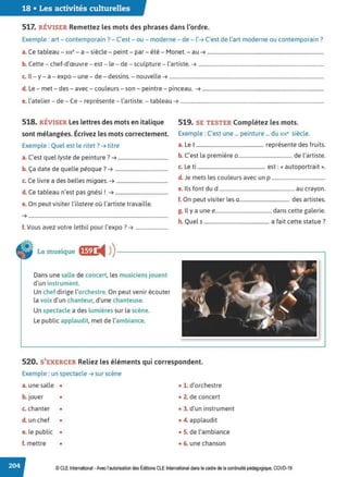 18 • Les activités culturelles
517. RÉVISER Remettez les mots des phrases dans l'ordre.
Exemple : art - contemporain? - C'est - ou - moderne - de - l'➔ C'est de l'art moderne ou contemporain?
C bl • " l . , , M
a. e ta eau - x,x - a - s,ec e - peint - par - ete - onet. - au ➔ ...........................................................................................
b. Cette - chef-d'œuvre- est - le - de - sculpture - l'artiste. ➔ ..................................................................................................
c. Il-y - a - expo - une - de - dessins. - nouvelle ➔ .........................................................................................................................
d. Le - met - des- avec - couleurs - son - peintre - pinceau. ➔ ...............................................................................................
e. l'atelier - de - Ce - représente - l'artiste. - tableau ➔ ................................................................................................................
518. RÉVISER les lettres des mots en italique
sont mélangées. Écrivez les mots correctement.
Exemple : Quel est le ritet? ➔ titre
a. C'est quel lyste de peinture? ➔ .......................................
b. Ça date de quelle péoque ?➔ .........................................
c. Ce livre a des belles migaes. ➔ ........................................
d. Ce tableau n'est pas gnési ! ➔ .........................................
e. On peut visiter l'ilatere où l'artiste travaille.
➔ .............................................................................................................
f. Vous avez votre letbil pour l'expo? ➔ .........................
519. SE TESTER Complétez les mots.
Exemple : C'est une ... peinture ... du x1
x• siècle.
a. Le t ..................................................... représente des fruits.
b. C'est la première 0 .......................................... de l'artiste.
c. Le ti ..................................................... est:« autoportrait».
d. Je mets les couleurs avec un p ..........................................
e. Ils font du d ........................................................... au crayon.
f. On peut visiter les a....................................... des artistes.
g. ll y a une e............................................ dans cette galerie.
h. Quels ................................................... a fait cette statue?
La musique ,,m!tll ))----------------------------,
Dans une salle de concert, les musiciens jouent
d'un instrument.
Un chef dirige l'orchestre. On peut venir écouter
la voix d'un chanteur, d'une chanteuse.
Un spectacle a des lumières sur la scène.
Le public applaudit, met de l'ambiance.
520. S'EXERCER Reliez les éléments qui correspondent.
Exemple : un spectacle ➔ sur scène
a. une salle • • 1. d'orchestre
b.jouer • • 2. de concert
c. chanter • • 3. d'un instrument
d. un chef • • 4. applaudit
e. le public • • S. de l'ambiance
f. mettre • • 6. une chanson
© CLE International -Avec l'autorisationdes Éditions CLEInternational dans le cadre dela continuité pédagogique, COVD-19
 