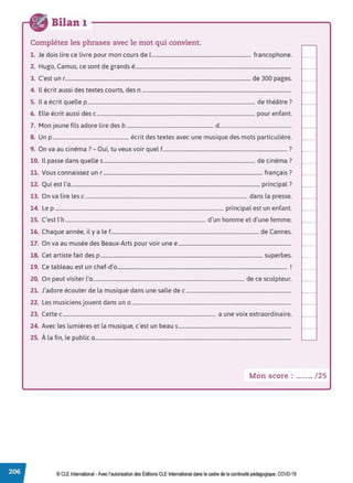 Bilan 1
Complétez les phrases avec le mot qui convient.
1. Je dois lire ce livre pour mon cours de 1............................................................................. francophone.
2. Hugo, Camus, ce sont de grands é........................................................................................................................
3. c·est un r...............................................................................................................................................de 300 pages.
4. Il écrit aussi des textes courts, des n ...................................................................................................................
5. Il a écrit quelle p................................................................................................................................. de théâtre?
6. Elle écrit aussi des c.......................................................................................................................... pour enfant.
7. Mon jeune fils adore lire des b ................................................................... d.......................................................
8. Un p ........................................................... écrit des textes avec une musique des mots particulière.
9 0 . · 7 O. . lf 7
. n va au c1nema . - u1, tu veux voir que ................................................................................................ .
10. Il passe dans quelles..................................................................................................................... de cinéma?
11. Vous connaissez un r ........................................................................................................................... français?
12. Qui est l'a.................................................................................................................................................. principal?
13. On va lire les c............................................................................................................................. dans la presse.
14. Le p .................................................................................................................................. principal est un enfant.
15. C'est l'h ............................................................................................................ d'un homme et d'une femme.
16. Chaque année, il y a le f.................................................................................................................. de Cannes.
17. On va au musée des Beaux-Arts pour voir une e.......................................................................................
18. Cet artiste fait des p ............................................................................................................................. superbes.
19. Ce tableau est un chef-d'o................................................................................................................................... !
20. On peut visiter l'a..................................................................................................................... de ce sculpteur.
21. J'adore écouter de la musique dans une salle de c .................................................................................
22. Les musiciens jouent dans un o ...........................................................................................................................
23. Cette c...................................................................................................................... a une voix extraordinaire.
24. Avec les lumières et la musique, c'est un beau s.......................................................................................
25. À la fin, le public a.......................................................................................................................................................
Mon score : ....... / 25
© CLE International -Avec l'autorisationdes Éditions CLEInternational dans le cadre dela continuité pédagogique, COVD-19
 