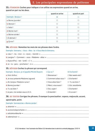 E. Les principales expressions de politesse
33. S'EXERCER Cochez pour indiquer si on utilise ces expressions quand on arrive,
quand on part ou les deux.
quand on arrive quand on part
Exemple: Bonjour ! ~ □
a. Bonne journée! □ □
b. Bonsoir! □ □
c. Salut ! □ □
d. Bonne nuit ! □ □
e. Bonne soirée ! □ □
f. À demain! □ □
g. Ça va? □ □
34. RÉVISER Remettez les mots de ces phrases dans l'ordre.
Exemple : bienvenu. - Vous - êtes- le ➔ Vous êtes le bienvenu.
1 A · . b. •
a. cœur . - u - mon - a - revoir, - 1entot ➔ .........................................................................................................................................
b. Lavigne? - Comment - -vous - Madame - allez ➔ .......................................................................................................................
c. Aujourd'hui, - est - lundi. - c' ➔ .................................................................................................................................................................
d. Je - la - pars, - prochaine! - à ➔ .............................................................................................................................................................
35. RÉVISER Cochez la phrase qui correspond.
Exemple: Bonjour, je m'appelle Michel Dupont. □ Ça va ? ~ Enchanté !
a. Voici Arthur. □ Bienvenue ! □ Bon week-end !
b. Je vous présente Madame Legrand. □ Comment allez-vous? □ Enchanté!
c. Ah, bonjour Madame Larue ! □ Vous allez bien? □ Tu vas bien ?
d. Bonne journée ! □ Merci, vous aussi ! □ Oui, excellente.
e. Tu vas bien ? □ Oui, super! □ Enchanté!
f. Je pars. J'ai rendez-vous à 21 h. □ À bientôt! □ À ce soir !
36. SE TESTER Corrigez les phrases. Il manque la ponctuation : espace, majuscule, accent,
apostrophe, point.
Exemple : bonnesoiree ➔ Bonne soirée!
a. abientot ➔ ...............................................................................................................................................................................................................
b. aurevoiralaprochaine ➔ .................................................................................................................................................................................
c. salutatoutdesuite ➔ ...........................................................................................................................................................................................
d. ademainsoir ➔ ......................................................................................................................................................................................................
© CLE International -Avec l'autorisation des Éditions CLE International dans le cadre de la continuité pédagogique, COVD-19
 