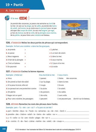À la mer f@• i4 ))-----------------------------.
Je prends des vacances, je passe une semaine au bord de
la mer. Je vais sur la plage, sur le sable, je prends des bains
de soleil, je bronze, ou je reste sous le parasol pour ne pas
attraper des coups de soleil Je vais me baigner, je nage,
je fais du bateau ou de la voile, de la plongée sous-marine,
de la pêche.Je peux faire une croisière en bateau.
526. S'EXERCER Reliez les deux parties de phrase qui correspondent.
Exemple : Ils font une croisière ➔ dans les îles grecques.
a.Je prends • • 1. pêcher.
b. Je passe • • 2. un bain de soleil.
c. Nous nageons • • 3. dans la mer.
d. Il fait de la plongée • • 4. sous-marine.
e. C'est un bateau • • S. 3 jours à la mer.
f. On pourrait • • 6. à voile
527. S'EXERCER Cochez la bonne réponse.
Exemple : L'hôtel est
a.Vous
~ au bord de la mer. D sous-marin.
D passez o faites des vacances.
b. On prend un bain de soleil D sur la plage. D dans la mer.
c. Si la peau bronze, elle est D rouge. D brune.
d. Le parasol est une protection contre D la pluie. D le soleil.
e. On pêche o du poisson. D du sable.
f. Nager est un sport D de voile. D sans voile.
g. Pour une croisière, les passagers D peuvent o ne peuvent pas dormir sur le bateau.
528. RtVISER Remettez les mots des phrases dans l'ordre.
Exemple : pars - Tu - été - cet - où ? ➔ Tu pars où cet été ?
a. part - famille - deux- la - Toute - la - semaines - au - de - mer. - bord ➔ ................................................................
b. prendre - des - J'adore - soleil - le - bains - de - sable. - sur ➔ .........................................................................................
c. y - Il- voile - a - la - une- école - plage. - de - sur ➔ .............................................................................................................
d. la - contre - Il - de - faut - crème - mettre - les - soleil. - de - coups ➔ .......................................................................
© CLE International -Avec l'autorisationdes Éditions CLEInternational dans le cadre dela continuité pédagogique, COVD-19
 