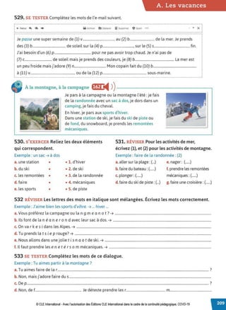 A. Les vacances
529. SE TESTER Complétez les mots de l'e-mail suivant.
-················································································································································································ ................................................................................................................
( +- Retour 4' ~ • M Arch,;er b Déplacer iiï Supprimer O Spam • •• • X j
:..................................................................................................................................................................................................................................................................................................:
j Je passe une super semaine de (l) v...................................... au (2) b............................. de la mer. Je prends .
i des (3) b....................................... de soleil sur la (4) p...................................., sur le (5) s.......................................... fin.
i J'ai besoin d'un (6) p........................................... pour ne pas avoir trop chaud. Je n'ai pas de
i (7) c................................ de soleil mais je prends des couleurs, je (B) b.............................................. La mer est
! un peu froide mais j'adore (9) n..................................... Mon copain fait du (lO) b...................................................
i à (ll) v..................................................... ou de la (12) p.................................................... sous-marine.
À la montagne, à la campagne ftjf) i4 ))------------------.
Je pars à la campagne ou la montagne l'été: je fais
de la randonnée avec un sac à dos, je dors dans un
camping, je fais du cheval.
En hiver, je pars aux sports d'hiver.
Dans une station de ski, je fais du ski de piste ou
de fond, du snowboard, je prends les remontées
mécaniques.
530. S'EXERCER Reliez les deux éléments
qui correspondent.
531. RÉVISER Pour les activités de mer,
écrivez (1), et (2) pour les activités de montagne.
Exemple : faire de la randonnée: (2)
Exemple : un sac ➔ à dos
a. une station • • 1. d'hiver
b. du ski • • 2. de ski
c. les remontées • • 3. de la randonnée
d. faire • • 4. mécaniques
e. les sports • • 5. de piste
a. aller sur la plage :(...) e. nager: (......)
b. faire du bateau :(......)
c. plonger :(......)
f. prendre les remontées
mécaniques: (......)
d. faire du ski de piste:(...) g. faire une croisière :(......)
532 RÉVISER Les lettres des mots en italique sont mélangées. Écrivez les mots correctement.
Exemple : J'aime bien les sports d'vihre. ➔ ... hiver ...
a. Vous préférez la campagne ou la n g me an o t? ➔ ....................................................................................................................
b. Ils font de la né an e rond avec leur sac à dos. ➔ ......................................................................................................................
c. On va r k es i dans les Alpes. ➔ ..................................................................................................................................................................
d. Tu prends la t s i e p rouge? ➔ ....................................................................................................................................................................
e. Nous allons dans une jolie t is n a o t de ski. ➔ ................................................................................................................................
f. Il faut prendre les en et é r s o m mécaniques. ➔ ...........................................................................................................................
533 SE TESTER Complétez les mots de ce dialogue.
Exemple : Tu aimes partir à la montagne?
a. Tu aimes faire de la r...................................................................................................................................................................................... ?
b. Non, mais j'adore faire dus...........................................................................................................................................................................
c. De p...........................................................................................................................................................................................................................7
d. Non, de f........................................................ Je déteste prendre les r.............................................. m.................................................
© CLE International -Avec l'autorisation des Éditions CLE International dans le cadre de la continuité pédagogique, COVD-19
 