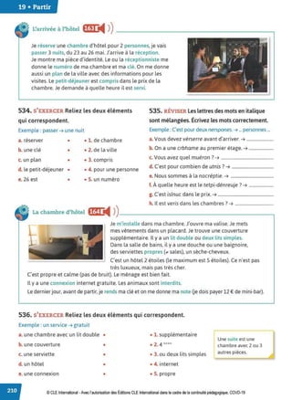 19 • Partir
L'arrivée à l'hôtel fijt ii4 ))------------------------~
Je réserve une chambre d'hôtel pour 2 personnes, je vais
passer 3 nuits, du 23 au 26 mai. J'arrive à la réception.
Je montre ma pièce d'identité. Le ou la réceptionniste me
donne le numéro de ma chambre et ma clé. On me donne
aussi un plan de la ville avec des informations pour les
visites. Le petit-déjeuner est compris dans le prix de la
chambre. Je demande à quelle heure il est servi.
534. S'EXERCER Reliez les deux éléments
qui correspondent.
535. RÉVISER Les lettresdesmots en italique
sont mélangées. Écrivez les mots correctement.
Exemple : passer ➔ une nuit Exemple : C'est pour deux nerspones.➔ ... personnes ...
a. réserver • • 1. de chambre a.Vous devez vérserre avant d'arriver. ➔ .........................
b. une clé • • 2. de la ville b. On a une crbhame au premier étage. ➔ .......................
c. un plan • • 3. compris
c. Vous avez quel muéron ?➔ .................................................
d. le petit-déjeuner • • 4. pour une personne
d. C'est pour combien de utnis? ➔ .......................................
e. 26 est • • S. un numéro
e. Nous sommes à la nocréptie. ➔ ........................................
f. À quelle heure est le tetpi-dénreuje ?➔ .......................
g. C'est islnuc dans le prix. ➔ ....................................................
h. Il est veris dans les chambres? ➔ ....................................
La chambre d'hôtel f@1 i4 ))_________________________,
Je m'installe dans ma chambre. J'ouvre ma valise. Je mets
mes vêtements dans un placard. Je trouve une couverture
supplémentaire. Il y a un lit double ou deux lits simples.
Dans la salle de bains, il y a une douche ou une baignoire,
des serviettes propres (;it sales), un sèche-cheveux.
C'est un hôtel 2 étoiles (le maximum est 5 étoiles). Ce n'est pas
très luxueux, mais pas très cher.
C'est propre et calme (pas de bruit). Le ménage est bien fait.
Il y a une connexion internet gratuite. Les animaux sont interdits.
Le dernier jour, avant de partir, je rends ma clé et on me donne ma note Ge dois payer 12 € de mini-bar).
536. S'EXERCER Reliez les deux éléments qui correspondent.
Exemple : un service ➔ gratuit
a. une chambre avec un lit double • • 1. supplémentaire
b. une couverture • • 2. 4 ****
c. une serviette • • 3. ou deux lits simples
d. un hôtel • • 4. internet
e. une connexion • • S. propre
lUne suite est une
chambre avec 2 ou 3
autres pièces.
© CLE International -Avec l'autorisationdes Éditions CLEInternational dans le cadre dela continuité pédagogique, COVD-19
 