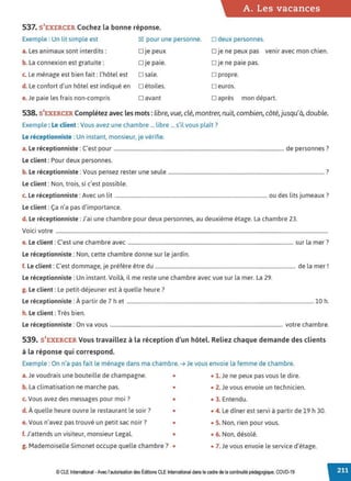 A. Les vacances
537. S'EXERCER Cochez la bonne réponse.
Exemple : Un lit simple est ~ pour une personne. □ deux personnes.
a. Les animaux sont interdits: □ je peux □ je ne peux pas venir avec mon chien.
b. La connexion est gratuite: □ je paie. □ je ne paie pas.
c. Le ménage est bien tait : l'hôtel est □ sale. □ propre.
d. Le confort d'un hôtel est indiqué en □ étoiles. □ euros.
e.Je paie les frais non-compris □ avant □ après mon départ.
538. S'EXERCER Complétez avec les mots: libre, vue, clé, montrer, nuit,combien, côté,jusqu'à, double.
Exemple: Le client :Vous avez une chambre ... libre ... s'il vous plaît?
Le réceptionniste : Un instant, monsieur, je vérifie.
L . . . C' d 7
a. e recept1onn1ste : est pour .................................................................................................................................... e personnes .
Le client: Pour deux personnes.
b. Le réceptionniste :Vous pensez rester une seule ......................................................................................................................... ?
Le client: Non, trois, si c'est possible.
L . . . A l. d l. . 7
c. e recept1onn1ste : vec un 1t ...................................................................................................................... ou es 1ts Jumeaux .
Le client: Ça n'a pas d'importance.
d. Le réceptionniste :J'ai une chambre pour deux personnes, au deuxième étage. La chambre 23.
Voici votre ...................................................................................................................................................................................................................
e. Le client : c·est une chambre avec ................................................................................................................................ sur la mer ?
Le réceptionniste :Non, cette chambre donne sur le jardin.
f. Le client: C'est dommage, je préfère être du ............................................................................................................. de la mer!
Le réceptionniste: Un instant. Voilà, il me reste une chambre avec vue sur la mer. La 29.
g. Le client: Le petit-déjeuner est à quelle heure ?
Le réceptionniste: À partir de 7 h et .................................................................................................................................................10 h.
h. Le client: Très bien.
Le réceptionniste :On va vous ...................................................................................................................................... votre chambre.
539. S'EXERCER Vous travaillez à la réception d'un hôtel. Reliez chaque demande des clients
à la réponse qui correspond.
Exemple : On n'a pas tait le ménage dans ma chambre. ➔ Je vous envoie la femme de chambre.
a.Je voudrais une bouteille de champagne. • • 1. Je ne peux pas vous le dire.
b. La climatisation ne marche pas. • • 2. Je vous envoie un technicien.
c. Vous avez des messages pour moi ? • • 3. Entendu.
d. À quelle heure ouvre le restaurant le soir? • • 4. Le dîner est servi à partir de 19 h 30.
e. Vous n'avez pas trouvé un petit sac noir? • • S. Non, rien pour vous.
f. J'attends un visiteur, monsieur Legal. • • 6. Non, désolé.
g. Mademoiselle Simonet occupe quelle chambre? • • 7. Je vous envoie le service d'étage.
© CLE International -Avec l'autorisation des Éditions CLE International dans le cadre de la continuité pédagogique, COVD-19
 