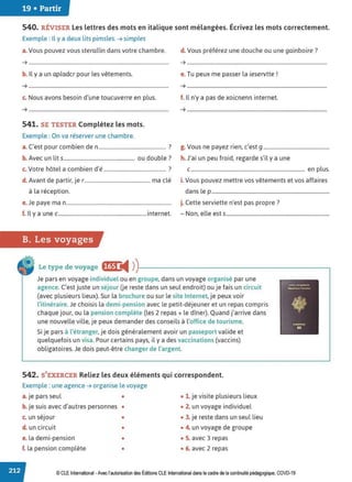 19 • Partir
540. RÉVISER Les lettres des mots en italique sont mélangées. Écrivez les mots correctement.
Exemple : Il y a deux lits pimsles. ➔ simples
a. Vous pouvez vous sterallin dans votre chambre.
➔ ............................................................................................................
b. Il y a un apladcr pour les vêtements.
➔ ............................................................................................................
c. Nous avons besoin d'une toucuverre en plus.
➔ ............................................................................................................
541. SE TESTER Complétez les mots.
Exemple : On va réserver une chambre.
d. Vous préférez une douche ou une gainboire?
➔ ............................................................................................................
e. Tu peux me passer la ieservtte !
➔ ............................................................................................................
f. Il n'y a pas de xoicnenn internet.
➔ ............................................................................................................
a. C'est pour combien den.................................................... ? g. Vous ne payez rien, c'est g ...................................................
b. Avec un lits....................................................... ou double? h. J'ai un peu froid, regarde s'il y a une
c. Votre hôtel a combien d'é ................................................ ? c........................................................................................ en plus.
d. Avant de partir, je r................................................... ma clé i. Vous pouvez mettre vos vêtements et vos affaires
à la réception. dans le p...........................................................................................
e.Je paye ma n................................................................................. j. Cette serviette n'est pas propre ?
f. 1
l y a une c....................................................................internet. - Non, elle est s................................................................................
B. Les voyages
Le type de voyage f§1 i4 ))-----------------------~
Je pars en voyage individuel ou en groupe, dans un voyage organisé par une
agence. C'est juste un séjour Ue reste dans un seul endroit) ou je fais un circuit
(avec plusieurs lieux). Sur la brochure ou sur le site Internet, je peux voir
l'itinéraire.Je choisis la demi-pension avec le petit-déjeuner et un repas compris
chaque jour, ou la pension complète (les 2 repas+ le dîner). Quand j'arrive dans
une nouvelle ville, je peux demander des conseils à l'office de tourisme.
Si je pars à l'étranger, je dois généralement avoir un passeport valide et
quelquefois un visa. Pour certains pays, il y a des vaccinations (vaccins)
obligatoires. Je dois peut-être changer de l'argent.
542. S'EXERCER Reliez les deux éléments qui correspondent.
Exemple : une agence ➔ organise le voyage
a.je pars seul • • 1. je visite plusieurs lieux
b.je suis avec d'autres personnes • • 2. un voyage individuel
c. un séjour • • 3. je reste dans un seul lieu
d. un circuit • • 4. un voyage de groupe
e. la demi-pension • • 5. avec 3 repas
f. la pension complète • • 6. avec 2 repas
© CLE International -Avec l'autorisationdes Éditions CLEInternational dans le cadre dela continuité pédagogique, COVD-19
 
