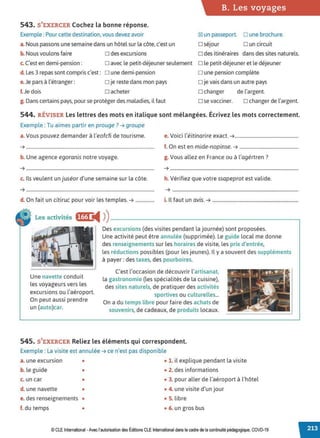 B. Les voyages
543. S'EXERCER Cochez la bonne réponse.
Exemple : Pour cette destination, vous devez avoir ~ un passeport. □ une brochure.
a. Nous passons une semaine dans un hôtel sur la côte, c'est un □ séjour □ un circuit
b.Nous voulons faire □ des excursions □ des itinéraires dans des sites naturels.
c. C'est en demi-pension:
d. Les 3 repas sont compris c'est:
e.Je pars à l'étranger:
f. Je dois
□ avec le petit-déjeuner seulement □ le petit-déjeuner et le déjeuner
□ une demi-pension
□ je reste dans mon pays
□ acheter
□ une pension complète
□ je vais dans un autre pays
□ changer de l'argent.
g. Dans certains pays, pour se protéger des maladies, il faut □ se vacciner. □ changer de l'argent.
544. RÉVISER Les lettres des mots en italique sont mélangées. Écrivez les mots correctement.
Exemple : Tu aimes partir en prouge? ➔ groupe
a. Vous pouvez demander à l'eofcfi de tourisme. e. Voici l'éitinarire exact. ➔......................................................
➔ ............................................................................................................. f. On est en mide-nopinse. ➔ ..................................................
b. Une agence egoranis notre voyage. g. Vous allez en France ou à l'agértren?
➔ ............................................................................................................. ➔ .............................................................................................................
c. Ils veulent un juséor d'une semaine sur la côte. h. Vérifiez que votre ssapeprot est valide.
➔ ............................................................................................................. ➔ ...........................................................................................................
d. On fait un citiruc pour voir les temples. ➔ ................ i. Il faut un avis. ➔ .........................................................................
Les activités f@ ◄ )
)--------------------------~
Une navette conduit
les voyageurs vers les
excursions ou l'aéroport.
On peut aussi prendre
un (auto)car.
Des excursions (des visites pendant la journée) sont proposées.
Une activité peut être annulée (supprimée). Le guide local me donne
des renseignements sur les horaires de visite, les prix d'entrée,
les réductions possibles (pour les jeunes). Il y a souvent des suppléments
à payer : des taxes, des pourboires.
C'est l'occasion de découvrir l'artisanat,
la gastronomie (les spécialités de la cuisine).
des sites naturels, de pratiquer des activités
sportives ou culturelles...
On a du temps libre pour faire des achats de
souvenirs, de cadeaux, de produits locaux.
545. S'EXERCER Reliez les éléments qui correspondent.
Exemple : La visite est annulée ➔ ce n'est pas disponible
a. une excursion • • 1. il explique pendant la visite
b. le guide • • 2. des informations
c. un car • • 3. pour aller de l'aéroport à l'hôtel
d. une navette • • 4. une visite d'un jour
e. des renseignements • • S. libre
f. du temps • • 6. un gros bus
© CLEInternational -Avec l'autorisationdes Éditions CLE International dans le cadre de la continuité pédagogique, COVD-19
 