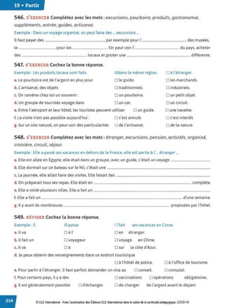 19 • Partir
546. S'EXERCER Complétez avec les mots : excursions, pourboire, produits, gastronomie,
suppléments, entrée, guides, artisanat.
Exemple : Dans un voyage organisé, on peut faire des ... excursions ...
Il faut payer des ....................................................................., par exemple pour l'.................................................... des musées,
le ........................................... pour les ......................................... On peut voir l'.................................................... du pays, acheter
des ............................................................................ locaux et goûter une .......................................................................... différente.
547. S'EXERCER Cochez la bonne réponse.
Exemple : Les produits locaux sont faits
a. Le pourboire est de l'argent en plus pour
b. L'artisanat, des objets
c. On ramène chez soi un souvenir:
d. Un groupe de touristes voyage dans
IZ!dans la même région.
D le guide.
D traditionnels.
Dun pourboire.
Dun car.
e. Entre l'aéroport et leur hôtel, les touristes peuvent utiliser D un guide.
f. La visite n'est pas possible aujourd'hui: o c'est annulé.
g. Sur un site naturel, on peut voir des particularités o de l'artisanat.
D à l'étranger.
D les marchands.
o industriels.
D un petit objet.
Dun circuit.
D une navette.
D c'est interdit.
D de la nature.
548. S'EXERCER Complétez avec les mots: étranger, excursions, pension, activités, organisé,
croisière, circuit, séjour.
Exemple : Elle a passé ses vacances en dehors de la France, elle est partie à l'... étranger ...
a. Elle est allée en Égypte, elle était dans un groupe, avec un guide, c'était un voyage ................................................
b. Elle dormait sur un bateau sur le Nil, c'était une .............................................................................................................................
c. La journée, elle allait faire des visites. Elle faisait des ..................................................................................................................
d. On préparait tous ses repas. Elle était en ...................................................................................................................... complète.
e. Elle a visité plusieurs villes. Elle a fait un .............................................................................................................................................
f. Elle a fait un .......................................................................................................................................................................... d'une semaine.
g. Il y avait de nombreuses ............................................................................................................................... proposées par l'hôtel.
549. RÉVISER Cochez la bonne réponse.
Exemple : Il
a. Il va
b. Il fait un
c. Il va
IZI passe
D à l'
D voyageur
□ à
D fait ses vacances en Corse.
D en étranger.
D voyage en Chine.
D sur la côte d'Azur.
d. Je peux obtenir des renseignements dans un endroit touristique
D à l'hôtel de police.
e. Pour partir à l'étranger, il faut parfois demander un visa au D conseil.
D à l'office de tourisme.
D consulat.
f. Pour certains pays, il y a des o vaccinations o opérations obligatoires.
g. Il est généralement possible D d'échanger D de changer de l'argent avant le départ.
© CLE International -Avec l'autorisationdes Éditions CLEInternational dans lecadre dela continuitépédagogique, COVD-19
 