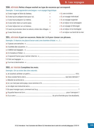 B. Les voyages
550. RÉVISER Reliez chaque souhait au type de vacances qui correspond.
Exemple : Il veut apprendre une langue. ➔ un voyage linguistique
a. Il veut nager et faire du bateau. • • 1. une croisière
b. Il veut qu'on prépare tout pour lui. • • 2. un voyage individuel
c. Il veut tout préparer lui-même. • • 3. un voyage organisé
d. Il veut aller dans un autre pays. • • 4. un séjour à la campagne
e. Il veut séjourner sur un bateau. • • S. un voyage à l'étranger
f. Il veut se promener dans la nature, visiter des villages. • • 6. un séjour à la montagne
g. Il veut faire du ski. • • 7. un séjour au bord de la mer
551. RÉVISER Il part en vacances. Notez de 1 à 8 pour classerces phrases.
Exemple : Il réserve une place d'avion avec une chambre d'hôtel. ➔ ...1 ...
a. Il passe une semaine. ➔ ........................................................................................................................................................
b. Il achète des souvenirs. ➔ ....................................................................................................................................................
c. Il défait ses bagages. ➔ ........................................................................................................................................................
d. Il s'installe à l'hôtel. ➔ ...........................................................................................................................................................
e. Il reprend l'avion pour rentrer chez lui. ➔ ..................................................................................................................
f. Il fait ses bagages. ➔ ................................................................................................................................................................
g. Il arrive à destination. ➔ .......................................................................................................................................................
552. SE TESTER Complétez les mots.
Exemple : On va visiter des sites naturels.
a.Je voudrais acheter un petits.................................................................................................................................. d'ici.
b. Vous voulez faire une e.................................................................................................................. aux lacs demain?
c. Désolé, la sortie est a ...............................................................................................................................................................
d. Ici, ce n'est pas notre pays, nous somme à l'é............................................................................................................
e. Un objet non industriel est a................................................................................................................................................
f. On peut manger quoi, comment est la 9.................................................................................................................... ?
g. À quelle heure est la n...................................................................................................................... pour l'aéroport?
h. Il y a une r ........................................................................................................ du prix d'entrée pour les étudiants.
© CLE International -Avec l'autorisationdes Éditions CLEInternational dans le cadre dela continuité pédagogique, COVD-19
 