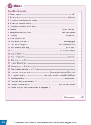 Bilan 1
Complétez les mots.
1. Tu pars où env............................................................................................................................................. cet été?
2. On va au b.................................................................................................................................................... de la mer.
3. On passe la journée au soleil sur la p.................................................................................................................
4. Je mets ma serviette sur le s....................................................................................................................................
5. Quand j'ai trop chaud, je vais me b......................................................................................................................
6 T . 7 0 . ' b. r
. u sais n ........................................................................................................................................ - u1, tres ren .
7. Mes parents vont faire une c .......................................................................................... dans les Caraïbes.
8. On peut p ................................................................................................................................................ du poisson ?
9. Ils ont un bateau à v .....................................................................................................................................................
10. Nous allons faire de la r........................................................................................................ à la campagne.
11. On a trouvé une jolie s............................................................................................ pour les sports d'hiver
12. Vous préférez le ski de p ............................................................................................................. ou de fond ?
13. Je r......................................................................................................................................... ma chambre d'hôtel.
14. C'est un hôtel 3 é .........................................................................................................................................................
15. Vous voulez un lit d .......................................................................................................................... ou simple?
16. C'est pour une seule n...............................................................................................................................................
17. Le petit-déjeuner est c..............................................................................................................................................
18. Nous sommes en demi-p.........................................................................................................................................
19. Vous ne payez pas pour le wi-fi, c'est 9...........................................................................................................
20. Le voyage comprend uns .......................................................... d'une semaine dans un hôtel-club.
21. Je voudrais faire un c.................................................. pour visiter les villes impériales du Maroc.
22. N'oubliez pas le p ....................................................................................................................... pour le guide!
23 T d , .. d . l' , ?
. u es eJa ans un autre pays, a e................................................................................................................ .
24. L'agence organise une e........................................................................................ pour voir des temples.
25. Désolé, il n'y pas assez de personnes, le voyage est a ........................................................................ !
Mon score : ....... / 25
© CLE International •Avec l'autorisationdes Éditions CLEInternational dans le cadre dela continuité pédagogique, COVD-19
 