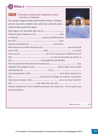 Bilan 2
ftif) i4 ))Écoutez le texte puis complétez-le avec
les mots ci-dessous.
Sites, groupe, voyages, plongée, gastronomie, étrangers, montagne,
poissons, sous-marin, chambre, voile, sable, hiver, randonnée, pistes,
cheval, produits, guide, fond, séjour.
Notre agence est spécialisée dans les (1).........................................................
différents. Nous proposons un (2)................................................................. dans
un hôtel (3)................................................................., avec la possibilité de faire
de la (4)......................................................................................................................... pour
admirer les nombreux (5)..................................................................... tout autour.
Nous avons aussi un hôtel de glace en (6)...................................................................... pour les fans de
sports d' (7).................................................................... La (8).................................................................... a un accès
direct aux (9)........................................................................ de ski. Pour les gens qui préfèrent le ski de
(10).........................................................................................................., ou pour les personnes qui aiment, la
(11)................................................................................, les possibilités sont illimitées.
Pour les personnes aimant découvrir des pays (12)..........................................................................., nous
organisons des voyages en (13)................................................................. dans le désert, avec la visite
des dunes de (14)..................................................................... à (15)..............................................................................
Vous pouvez goûter la (16)................................................................................. de la région, découvrir les
(17)............................................................................. locaux dans les villages de nomades. Vous pouvez
même faire du bateau à (18)............................................................................ sur un lac. Avec l'aide d'un
(19)................................................................., vous découvrez des (20).................................................................
naturels exceptionnels. Vous comprenez pourquoi notre devise est : vous ne pouvez pas
trouver ça ailleurs!
Mon score : ....... /20
© CLE International -Avec l'autorisationdes Éditions CLEInternational dans le cadre dela continuité pédagogique, COVD-19
 