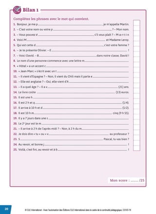 Bilan 1
Complétez les phrases avec le mot qui convient.
1. Bonjour, je me p ..............................................................................................................., je m'appelle Martin.
2. - C'est votre nom ou votre p .....................................................................................................,? - Mon nom.
3. - Vous pouvez é................................................................................................, s'il vous plaît? - M-a-r-t-i-n
4. Voici M......................................................................................................................................... et Madame Leroy.
5. Qui est cette d ....................................................................................................................., c'est votre femme?
6. - Je te présente Olivier. - E.................................................................................................................................... !
7. - Voici David. - 8.....................................................................................................dans notre classe, David !
8. Le nom d'une personne commence avec une lettre m.............................................................................
9. « Hôtel» a un accent c................................................................................................................................................
10. «Jean-Marc» s'écrit avec un t .............................................................................................................................
11. - Il vient d'Espagne?- Non, il vient du Chili mais il parle e...............................................................
12. - Elle est anglaise ?- Oui, elle vient d'A ........................................................................................................
13. - Il a quel âge? - Il av........................................................................................................................... (21) ans.
14. Le livre coûte ........................................................................................................................................ (13) euros.
15. Il est une h .......................................................................................................................................................................
16. Il est 2 h et q ....................................................................................................................................................... (1/4).
17. Il arrive à 10 h et d.......................................................................................................................................... (1/2).
18. Il est 10 hm........................................................................................................................................ cinq (9 h 55).
19. Il y a 7 jours dans unes ............................................................................................................................................
20. Le 2• jour est lem ........................................................................................................................................................
21. - Il arrive à 2 h de l'après-midi ?- Non, à 2 h du m..................................................................................
22. Je dois dire« tu» ou« v......................................................................................................... au professeur?
23. S................................................................................................................................................ Pascal. tu vas bien ?
24. Au revoir, et bonne j ................................................................................................................................................ !
25 V .l, ' f. . . ' b 1
. or a, c est 1nr, au revoir et a ......................................................................................................................... .
Mon score : ....... / 25
© CLE International -Avec l'autorisationdes Éditions CLEInternational dans le cadre dela continuité pédagogique, COVD-19
 