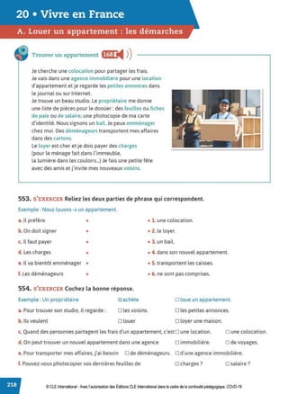 20 • Vivre en France
A. Louer un appartement : les démarches
Trouver un appartement fffl:j ◄ )
)
Je cherche une colocation pour partager les frais.
Je vais dans une agence immobilière pour une location
d'appartement et je regarde les petites annonces dans
le journal ou sur Internet.
Je trouve un beau studio. Le propriétaire me donne
une liste de pièces pour le dossier: des feuilles ou fiches
de paie ou de salaire, une photocopie de ma carte
d'identité. Nous signons un bail. Je peux emménager
chez moi. Des déménageurs transportent mes affaires
dans des cartons.
Le loyer est cher et je dois payer des charges
(pour le ménage fait dans l'immeuble,
la lumière dans les couloirs...) Je fais une petite fête
avec des amis et j'invite mes nouveaux voisins.
553. S'EXERCER Reliez les deux parties de phrase qui correspondent.
Exemple : Nous louons➔ un appartement.
a. Il préfère • • 1. une colocation.
b. On doit signer • • 2. le loyer.
c. Il faut payer • • 3. un bail.
d. Les charges • • 4. dans son nouvel appartement.
e. Il va bientôt emménager •
f. Les déménageurs •
554. S'EXERCER Cochez la bonne réponse.
Exemple : Un propriétaire
a. Pour trouver son studio, il regarde:
b. Ils veulent
~achète
D les voisins.
□ louer
• 5. transportent les caisses.
• 6. ne sont pas comprises.
□ loue un appartement.
D les petites annonces.
□ loyer une maison.
c. Quand des personnes partagent les frais d'un appartement, c'est D une location. D une colocation.
□ de voyages.
d. On peut trouver un nouvel appartement dans une agence □ immobilière.
e. Pour transporter mes affaires, j'ai besoin □ de déménageurs. □ d'une agence immobilière.
f. Pouvez-vous photocopier vos dernières feuilles de □ charges? □ salaire?
© CLE International -Avec l'autorisationdes Éditions CLEInternational dans le cadre dela continuité pédagogique, COVD-19
 