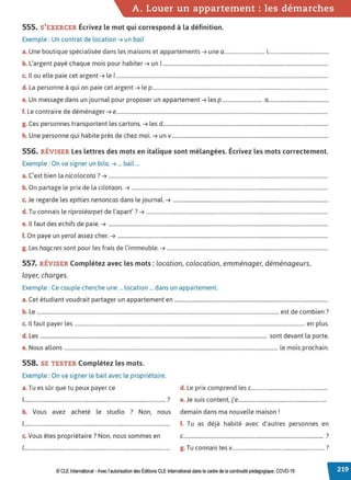 A. Louer un appartement : les démarches
555. S'EXERCER Écrivez le mot qui correspond à la définition.
Exemple : Un contrat de location ➔ un bail
a. Une boutique spécialisée dans les maisons et appartements ➔ une a ............................... i...............................................
b. L'argent payé chaque mois pour habiter ➔ un 1................................................................................................................................
c. Il ou elle paie cet argent ➔ le 1....................................................................................................................................................................
d. La personne à qui on paie cet argent ➔ le p........................................................................................................................................
e. Un message dans un journal pour proposer un appartement ➔ les p ............................... a...............................................
f. Le contraire de déménager ➔ e....................................................................................................................................................................
g. Ces personnes transportent les cartons. ➔ les d................................................................................................................................
h. Une personne qui habite près de chez moi. ➔ un v.........................................................................................................................
556. RÉVISER Les lettres des mots en italique sont mélangées. Écrivez les mots correctement.
Exemple : On va signer un bila. ➔ ... bail ...
a. C'est bien la nicolocota? ➔ ..........................................................................................................................................................................
b. On partage le prix de la cilotaon. ➔ ........................................................................................................................................................
c. Je regarde les eptties nenoncas dans le journal. ➔ ........................................................................................................................
d T .l ... d l' '?
. u connais e rtprotearpet e apart . ➔ .............................................................................................................................................
e. Il faut des echifs de paie. ➔ ..........................................................................................................................................................................
f. On paye un yerol assez cher. ➔ ...................................................................................................................................................................
g. Les hagcres sont pour les frais de l'immeuble. ➔ .............................................................................................................................
557. RÉVISER Complétez avec les mots: location, colocation, emménager, déménageurs,
loyer, charges.
Exemple : Ce couple cherche une ... location ... dans un appartement.
a. Cet étudiant voudrait partager un appartement en .......................................................................................................................
b. Le ........................................................................................................................................................................................... est de combien ?
c. Il faut payer les .................................................................................................................................................................................. en plus.
d. Les ................................................................................................................................................................................ sont devant la porte.
e. Nous allons ..................................................................................................................................................................... le mois prochain.
558. SE TESTER Complétez les mots.
Exemple : On va signer le bail avec le propriétaire.
a. Tu es sûr que tu peux payer ce d. Le prix comprend les c.........................................................
1.......................................................................................................... ? e. Je suis content, j'e..................................................................
b. Vous avez acheté le studio ? Non, nous demain dans ma nouvelle maison !
1............................................................................................................. f. Tu as déjà habité avec d'autres personnes en
c. Vous êtes propriétaire? Non, nous sommes en c......................................................................................................... ?
1.............................................................................................................. g. Tu connais tes v..................................................................... ?
© CLE International -Avec l'autorisationdes Éditions CLEInternational dans le cadre dela continuité pédagogique, COVD-19
 