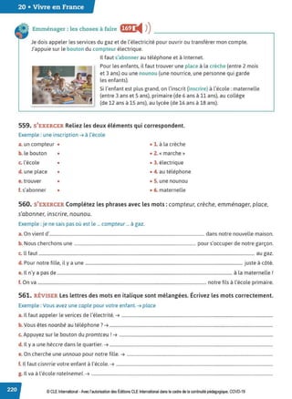20 • Vivre en France
Emménager: les choses à faire f@ i4 ))
Je dois appeler les services du gaz et de l'électricité pour ouvrir ou transférer mon compte.
J'appuie sur le bouton du compteur électrique.
Il faut s'abonner au téléphone et à Internet.
Pour les enfants, il faut trouver une place à la crèche (entre 2 mols
et 3 ans) ou une nounou (une nourrice, une personne qui garde
les enfants).
Si l'enfant est plus grand, on l'inscrit (inscrire) à l'école: maternelle
(entre 3 ans et 5 ans), primaire (de 6 ans à 11 ans), au collège
(de 12 ans à 15 ans), au lycée (de 16 ans à 18 ans).
559. S'EXERCER Reliez les deux éléments qui correspondent.
Exemple : une inscription ➔ à l'école
a. un compteur • • 1. à la crèche
b. le bouton • • 2. « marche »
c. l'école • • 3. électrique
d. une place • • 4. au téléphone
e. trouver • • 5. une nounou
f. s'abonner • • 6. maternelle
560. S'EXERCER Complétez les phrases avec les mots : compteur, crèche, emménager, place,
s'abonner, inscrire, nounou.
Exemple : je ne sais pas où est le ... compteur ... à gaz.
a. On vient d'................................................................................................................................................ dans notre nouvelle maison.
b. Nous cherchons une ................................................................................................................. pour s'occuper de notre garçon.
c. ll faut ......................................................................................................................................................................................................... au gaz.
d. Pour notre fille, il y a une ................................................................................................................................................... juste à côté.
e. Il n'y a pas de ................................................................................................................................................................... à la maternelle !
f. On va ............................................................................................................................................................. notre fils à l'école primaire.
561. RÉVISER Les lettres des mots en italique sont mélangées. Écrivez les mots correctement.
Exemple : Vous avez une caple pour votre enfant. ➔ place
a. Il faut appeler le verices de l'électrité. ➔ .............................................................................................................................................
b. Vous êtes noanbé au téléphone ?➔ ........................................................................................................................................................
c. Appuyez sur le bouton du promtceu !➔ ...............................................................................................................................................
d. Il y a une hèccre dans le quartier. ➔ ........................................................................................................................................................
e. On cherche une unnouo pour notre fille. ➔ ........................................................................................................................................
f. Il faut cisnrrie votre enfant à l'école. ➔ ..................................................................................................................................................
g. Il va à l'école ratelnemel. ➔ .........................................................................................................................................................................
© CLE International -Avec l'autorisationdes Éditions CLEInternational dans le cadre dela continuité pédagogique, COVD-19
 