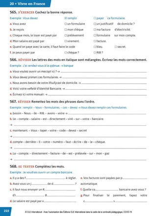 20 • Vivre en France
565. S'EXERCER Cochez la bonne réponse.
Exemple : Vous devez 181 remplir □ payer ce formulaire.
a. Vous avez □ un formulaire □ un justificatif de domicile?
b. Je reçois □ mon chèque □ ma facture d'électricité.
c. Chaque mois, le loyer est payé par □ prélèvement □ formulaire sur mon compte.
d. Mon salaire est payé par □ virement.
e. Quand on paye avec la carte, il faut faire le code
f. Je peux payer par □ chèque?
□ facture.
□ bleu.
□ RIB?
□ secret.
566. RÉVISER Les lettres des mots en italique sont mélangées. Écrivez les mots correctement.
Exemple: J'ai rendez-vous à la qabnue. ➔ banque
V l
. . . ?
a. ous vou ez ouvrir un mecopt 1c1 . ➔ .....................................................................................................................................................
b. Vous devez primeri ces formulaires. ➔ ..................................................................................................................................................
c. Nous avons besoin de votre iftiufijcast de domicile. ➔ .................................................................................................................
d. Voici votre veRelé d'identité Bancaire. ➔ .............................................................................................................................................
e. Écrivez ici votre monuér. ➔ ...........................................................................................................................................................................
567. RÉVISER Remettez les mots des phrases dans l'ordre.
Exemple: remplir - Vous - formulaires. - ces - devez ➔ Vous devez remplir ces formulaires.
a. besoin - Nous- de- RIB. - avons - votre ➔ .......................................................................................................................................
b. Le - compte - salaire - est - directement-viré - sur - votre - bancaire.
➔ .....................................................................................................................................................................................................................................
c. maintenant. - Vous - taper - votre - code - devez - secret
➔ .......................................................................................................................................................................................................................................
d. compte - derrière - Il - votre - numéro - faut- écrire - de - le - chèque.
➔ ·····································································································································································································································
e. La - compte. - directement - facture - de - est - prélevée- sur - mon - gaz
➔ ·····································································································································································································································
568. SE TESTER Complétez les mots.
Exemple: Je voudrais ouvrir un compte bancaire.
a. Il y a des f.................................................................. à régler. e. Vos factures sont payées par p.........................................
b. Avez-vous un j.......................... de d.................................... ? automatique.
c. Il faut nous envoyer un R.................................................... f. Quelle ca....................................... bancaire avez-vous?
d'I................................................ 8................................................ g. Pour finaliser le paiement, tapez votre
d. Le salaire est payé par v....................................................... C....•••.•.•••...••....••..•.••.•..•....•....... S•.•.•.•.•...•.....•...•••...•••••.•••....•....••......
© CLE International -Avec l'autorisationdes Éditions CLEInternational dans le cadre dela continuité pédagogique, COVD-19
 