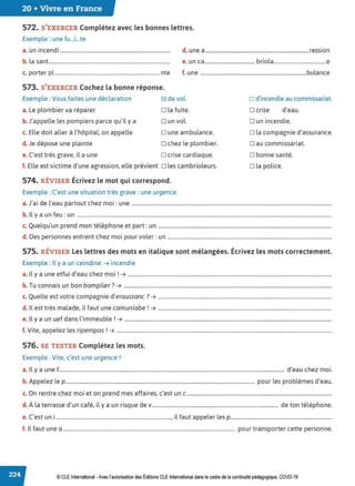 20 • Vivre en France
572. S'EXERCER Complétez avec les bonnes lettres.
Exemple : une fu...i...te
a. un incendi .................................................................................... d. une a...............................................................................ression
b. la sant............................................................................................. e. un ca....................................... briola.......................................e
c. porter pl ................................................................................ nte f. une .................................................................................bulance
573. S'EXERCER Cochez la bonne réponse.
Exemple : Vous faites une déclaration
a. Le plombier va réparer
b. J'appelle les pompiers parce qu'il y a
c. Elle doit aller à l'hôpital, on appelle
d. Je dépose une plainte
~ de vol.
D la fuite.
Dun vol.
D une ambulance.
o chez le plombier.
e. C'est très grave, il a une D crise cardiaque.
f. Elle est victime d'une agression, elle prévient o les cambrioleurs.
574. RÉVISER Écrivez le mot qui correspond.
Exemple : C'est une situation très grave : une urgence.
o d'incendie au commissariat.
D crise d'eau.
Dun incendie.
D la compagnie d'assurance.
o au commissariat.
D bonne santé.
D la police.
a.J'ai de l'eau partout chez moi: une .........................................................................................................................................................
b. Il y a un feu: un ...................................................................................................................................................................................................
c. Quelqu'un prend mon téléphone et part: un .....................................................................................................................................
d. Des personnes entrent chez moi pour voler : un ..............................................................................................................................
575. RÉVISER Les lettres des mots en italique sont mélangées. Écrivez les mots correctement.
Exemple : Il y a un ceindine. ➔ incendie
a. Il y a une etfui d'eau chez moi! ➔ ............................................................................................................................................................
b. Tu connais un bon bomplier? ➔ ...............................................................................................................................................................
c. Quelle est votre compagnie d'eraussanc? ➔ .....................................................................................................................................
d. Il est très malade, il faut une camunlabe ! ➔ .....................................................................................................................................
e. Il y a un uef dans l'immeuble ! ➔ ...............................................................................................................................................................
f. Vite, appelez les ripempos !➔ .....................................................................................................................................................................
576. SE TESTER Complétez les mots.
Exemple : Vite, c'est une urgence!
a. Il y a une f............................................................................................................................................................................. d'eau chez moi.
b. Appelez le p................................................................................................................................................. pour les problèmes d'eau.
c. On rentre chez moi et on prend mes affaires, c'est un c...............................................................................................................
d. À la terrasse d'un café, il y a un risque de v................................................................................................. de ton téléphone.
e. C'est uni ........................................................................................, il faut appeler les p..............................................................................
f. 1
l faut une a.................................................................................................................................... pour transporter cette personne.
© CLE International -Avec l'autorisationdes Éditions CLEInternational dans le cadre dela continuité pédagogique, COVD-19
 