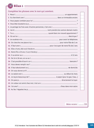 Bilan 1
Complétez les phrases avec le mot qui convient.
1. Nous 1.............................................................................................................................................. un appartement.
2. Ils cherchent une 1.............................................................................................. dans un immeuble ancien.
3. Vous payez combien pour le 1.............................................................................................................................. ?
4. Vous êtes locataire ou p .......................................................................................................................................... ?
5. Je partage les frais avec d'autres personnes, c'est une c ........................................................................
6. Les d............................................................................................... vont prendre les cartons demain matin.
7. Tue................................................................................................... quand dans ton nouvel appartement?
8. Où est le c................................................................................................................................................ électrique ?
9. Je voudrais m'a......................................................................................................... pour avoir le téléphone.
10. On cherche une place à la c............................................................................. pour notre fille de 1 an.
11. Il faut une n ................................................................................... pour s'occuper de notre fils de 2 ans.
12. Elle a 4 ans, elle va à l'école m............................................................................................................................
13. Notre fils a 10 ans, il va à l'école p ....................................................................................................................
14. 1
l va entrer au c......................................................................................................................................... à 12 ans.
15. De 16 à 18 ans, on va au 1........................................................................................................................................
16. C'est possible d'ouvrir un c............................................................................................................. bancaire?
17. Vous devez remplir ces f .........................................................................................................................................
18. 1
l faut absolument un j.................................................................................................................. de domicile.
19. On vous donne un R...................................................................................................................................................
20. Le salaire est v...................................................................................................................... au début du mois.
21. Je reçois beaucoup de f ............................................................................ à payer (pour le gaz, l'eau...)
22. On peut p........................................................................................................................... directement le loyer.
23. Un voleur est entré chez moi, c'est un c.........................................................................................................
24. J'ai une f .......................................................................................................................... d'eau dans mon salon.
25. Au feu ! Appelez les p................................................................................................................................................
Mon score : ....... / 25
© CLEInternational -Avec l'autorisation des Éditions CLE International dans le cadre de la continuité pédagogique, COVD-19
 