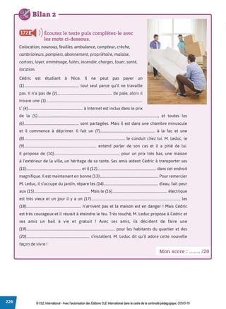 Bilan 2
ffi} i4 ))Écoutez le texte puis complétez-le avec
les mots ci-dessous.
Colocation, nounous, feuilles, ambulance, compteur, crèche,
cambrioleurs, pompiers, abonnement, propriétaire, malaise,
cartons, loyer, emménage, fuites, incendie, charges, louer, santé,
location.
Cédric est étudiant à Nice. Il ne peut pas payer un
(1)................................................................. tout seul parce qu'il ne travaille
pas. Il n'a pas de (2)................................................................. de paie, alors il
trouve une (3)...................................................................................................................
L' (4)................................................................. à Internet est inclus dans le prix
de la (5)................................................................................................................................................, et toutes les
(6)................................................................. sont partagées. Mais il est dans une chambre minuscule
et il commence à déprimer. Il fait un (7)................................................................. à la fac et une
(8)........................................................................................................................ le conduit chez lui. M. Leduc, le
(9)...................................................................................... entend parler de son cas et il a pitié de lui.
Il propose de (10)............................................................................., pour un prix très bas, une maison
à l'extérieur de la ville, un héritage de sa tante. Ses amis aident Cédric à transporter ses
(11)................................................................. et il (12)...................................................................... dans cet endroit
magnifique. Il est maintenant en bonne (13)...................................................................... Pour remercier
M. Leduc, il s'occupe du jardin, répare les (14)................................................................. d'eau, fait peur
aux (15).................................................................. Mais le (16)................................................................. électrique
est très vieux et un jour il y a un (17)........................................................................................................., les
(18)................................................................. n'arrivent pas et la maison est en danger ! Mais Cédric
est très courageux et il réussit à éteindre le feu. Très touché, M. Leduc propose à Cédric et
ses amis un bail à vie et gratuit ! Avec ses amis, ils décident de faire une
(19)......................................................................................................... pour les habitants du quartier et des
(20)........................................................................... s'installent. M. Leduc dit qu'il adore cette nouvelle
façon de vivre !
Mon score : ....... /20
© CLE International -Avec l'autorisationdes Éditions CLEInternational dans le cadre dela continuité pédagogique, COVD-19
 