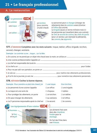 21 • Le français professionnel
A. La restauration
Le personnel fffj @4 )) --------------------------~
un cuisinier
une toque
un torchon
(pour prendre
un plat chaud)
Le personnel peut se changer (changer de
vêtements) dans le vestiaire avant d'entrer
à l'office (la cuisine).
La brigade (aussi un terme militaire mais ici
les personnes qui travaillent dans une cuisine) :
le chef, le second de cuisine, les chefs de partie
(pour un secteur, par exemple la pâtisserie),
les commis, les apprentis.
577. S'EXERCER Complétez avec les mots suivants: toque, tablier, office, brigade, torchon,
second, changer, vestiaire.
Exemple : Le cuisinier a une ... toque ... sur la tête.
a. En cuisine, on ne prend pas un objet très chaud avec la main, on utilise un ..................................................................
b. Une cuisine professionnelle s'appelle un ............................................................................................................................................
c. Le chef est responsable de toute la ........................................................................................................................................................
d. Le chef a un .............................................................................................................................................................................. pour l'aider.
e. Pour ne pas salir son pantalon, on porte un ......................................................................................................................................
f. Je vais au ................................................................................................................ pour mettre mes vêtements professionnels.
g. À la fin de la journée, je vais me .................................................................. pour remettre mes vêtements personnels.
578. RÉVISER Cochez la bonne réponse.
Exemple : Pour prendre un plat très chaud, j'ai D une toque. IZ!un torchon.
a. Le personnel d'une cuisine s'appelle D un office. D une brigade.
b. La toque est une sorte de D chapeau. D tablier.
c. Pour protéger les vêtements, on porte D un torchon. D un tablier.
d. On peut changer de vêtements Dau vestiaire. D à l'office.
e. La 2• personne responsable après le chef est D le second. D le commis.
Les équipements d'une cuisine i@I ◄ )
)___________________,
le fourneau
le four
etle gril ~
Les aliments frais sont
dans des chambres
froides pour le
stockage.
On fait des frites dans
une friteuse.
© CLE International -Avec l'autorisationdes Éditions CLEInternational dans le cadre dela continuitépédagogique, COVD-19
 