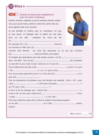 Bilan 2
l!C
◄ )
)Écoutez le texte puis complétez-le
avec les mots ci-dessous.
Demain, nombres, madame, ça s'écrit, monsieur, bientôt, rendez-
vous, jours, jeudi, matin, présente, soirée, hier, après-midi, soir,
salut, appelle, plaît, merci, journée.
Je suis étudiant et j'habite avec un colocataire. Un jour,
Je veux laisser un message mais le papier est trop petit,
alors j'ai une idée remplacer les noms par des
(1)........................................................................................................................................ .
Par exemple, Ml = (2)......................................................................... Martinet
(un homme) ou MA2 pour (3)............................................................................
Lemoine (une femme). Les noms des personnes, on ne sait pas comment
(4)................................................................ Mais les chiffres, c'est simple !
Et j'imagine des abréviations pour des actions comme « j'ai (5)............................................................
avec » est RDV. Pour les (6)................................................................................................... de la semaine,
on peut dire Jl pour lundi, J2 pour mardi, etc. et J4 pour (7).................................................................
Pour le début de la journée, le (8)................................................................................. , on écrit« 0 », pour
l' (9)................................................................ « 1 » et « 2 » pour le (10)................................................................ .
Pour le jour après aujourd'hui, j'écris J+l, c'est à dire (11)............................................................., et J-1
pour (12)................................................................ .
Pour les expressions de politesse, pour dire bonjour par exemple, j'écris « SLT » pour
«(13)................................................................», «STP »pour«S'ilte (14)................................................................ »!
ou «M »pour « (15)................................................................ ! »
Et pour la fin du message, pour « Bonne (16)....................................................................................... ! »,
on écrit« BJ »et« 85 »pour« Bonne (17)............................................................................................... ! »Pour
« à (18)................................................................................. ! », c'est «AB ».
Mon coloc' adore les codes, donc il adore ce système. Vous pouvez essayer !
Je me (19)................................................................ , je m' (20)................................................................ Ludovic
Laverre.
Mon score : ....... /20
© CLE International -Avec l'autorisationdes Éditions CLEInternational dans le cadre dela continuité pédagogique, COVD-19
 