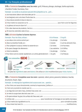 21 • Le français professionnel
579. S'EXERCER Complétez avec les mots : grill, friteuse, plonge, stockage, hotte aspirante,
chambre froide, fourneau, four.
Exemple : La viande ou le poisson peuvent être préparés sur le ... grill ...
a. Les mauvaises odeurs sont évacuées par la .......................................................................................................................................
b. Les beignets sont cuits dans l'huile dans la..........................................................................................................................................
c. Vous devez prendre le beurre dans la ....................................................................................................................................................
d. Il faut mettre la casserole sur le ................................................................................................ pour faire cuire les légumes.
e. Le gâteau est encore dans le f .....................................................................................................................................................................
f. On a des réserves de produits, c'est les ..................................................................................................................................................
g. On lave les ustensiles sales à la p ..............................................................................................................................................................
580. RÉVISER Cochez la bonne réponse.
Exemple : Pour les frites, utilisez :
a. Les odeurs de cuisine sortent par:
b. Dans la chambre froide, on :
c. Pour préparer la sauce, mettez la casserole sur:
d. On peut changer de vêtements :
~ la friteuse. D le grill.
D la plonge. D la hotte.
D stocke D cuit les aliments frais.
D la hotte. D le fourneau.
Dau vestiaire. D à l'office.
e. Faire la vaisselle: D la plonge. D le four.
f. Pour faire cuire la viande rapidement, on utilise généralement: D le grill. D la friteuse.
Les ustensiles ffj.1 ◄ )
)
------------------------~
~
une spatule
une râpe
un fouet une pince une passoire une louche une écumoire
On pèse les ingrédients avec une balance. On utilise un robot multifonctions pour mixer, hacher...
581. S'EXERCER Complétez avec les mots : spatule, robot, pince, passoire, balance, louche,
écumoire, fouet, râpe.
Exemple :Je mélange les ingrédients de la sauce avec une ... spatule ...
a. Pour faire une sauce émulsionnée, comme la mayonnaise, j'utilise un ..............................................................................
b. C'est cuit, je prends la viande avec la .....................................................................................................................................................
c. Les légumes sont dans l'eau, j'enlève l'eau avec une ....................................................................................................................
d. Je mets la soupe dans des bols avec une .............................................................................................................................................
e. On peut enlever le gras à la surface de l'eau avec une ...............................................................................................................
f. J'utilise une ..................................................................................... pour transformer le fromage en tout petits morceaux.
g. Il faut mettre les ingrédients sur la .................................................................................................... pour connaître le poids.
h. Vous mixez tout avec le ................................................................................................................................................ multifonctions.
© CLE International -Avec l'autorisationdes Éditions CLEInternational dans le cadre dela continuité pédagogique, COVD-19
 