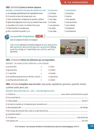 582. RÉVISER Cochez la bonne réponse.
Exemple : Je prends le morceau de viande cuit avec
a. Je mélange parfaitement les ingrédients avec
b. Tu prends un peu de soupe avec une
c. Pour transformer ce légume en poudre, utilisez
d. Quand les légumes sont cuits, on enlève l'eau avec
e. Les pâtes sont cuites, on enlève l'eau avec
f. Il faut hacher la viande avec
g. Pour connaître le poids, il y a
Les quantités d'ingrédients fffl i4 ))
(voir le chapitre 8, Boire et manger)
~ une pince.
Dun fouet.
□ écumoire.
D une râpe.
o un fouet.
D une passoire.
o le robot.
D une râpe.
Une recette explique comment préparer un plat, avec la liste
des ingrédients, les quantités (le poids :en grammes (100 g),
ou en kilos (2 kg), un ½ demi-kilo), une cuillerée, une boîte
(de thon).
583. S'EXERCER Reliez les éléments qui correspondent.
Exemple : Le contenu d'une cuillère est ➔ une cuillerée
a. gr veut dire • • 1. kilo
b. kg veut dire • • 2. boîte
c. ½ veut dire • • 3. poids
d. Le nombre de grammes ou de kilo, c'est le • • 4. gramme
e. Les biscuits sont dans une • • S. demi
A. La restauration
o une passoire.
D une pince.
D louche.
D une spatule.
o une écumoire.
D une calotte.
D la balance.
D une balance.
584. RÉVISER Complétez avec les mots : plat, poids. ingrédients, grammes, quantité, recette,
cuillérée, boîte, demi, kilo.
Exemple : Nous allons faire un ... plat ... avec des légumes verts.
a.J'utilise la .................................................................................................................................. pour savoir comment faire un plat.
b. Il y a une liste d'....................................................................................................................................................................................................
c. Il faut quelle ....................................................................................................................................................................................... de lait?
d. Je mets la viande sur la balance pour connaître son ....................................................................................................................
e.Vous ajoutez 100 ......................................................................................................................................................................... de fraises.
f. On n'a pas de haricots frais, mais on a des haricots en .................................................................................................................
g. Le poisson pèse 1 ...............................................................................................................................................................................................
h. Tu mets un ............................................................................................................................................................................. -kilo de farine.
i. On ajoute une ..................................................................................................................................................................................... de miel.
© CLEInternational -Avec l'autorisationdes Éditions CLE International dans le cadre de la continuité pédagogique, COVD-19
 