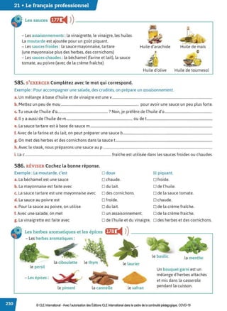 21 • Le français professionnel
Les sauces ffn ◄ )
)---------------------------~
- Les assaisonnements :la vinaigrette, le vinaigre, les huiles
La moutarde est ajoutée pour un goût piquant.
- Les sauces froides :la sauce mayonnaise, tartare
(une mayonnaise plus des herbes, des cornichons)
- Les sauces chaudes : la béchamel {farine et lait), la sauce
tomate, au poivre (avec de la crème fraîche)
585. S'EXERCER Complétez avec le mot qui correspond.
Huile d'arachide
7
L
Huile d'olive
. ~
Huile de maïs
..
Huile de tournesol
Exemple : Pour accompagner une salade, des crudités, on prépare un assaisonnement.
a. Un mélange à base d'huile et de vinaigre est une v........................................................................................................................
b. Mettez un peu de mou ............................................................................................. pour avoir une sauce un peu plus forte.
c. Tu veux de l'huile d'a............................................................ ? Non, je préfère de l'huile d'o.........................................................
d. Il y a aussi de l'huile de m............................................................................... ou de t...............................................................................
e. La sauce tartare est à base de sauce m ..................................................................................................................................................
f. Avec de la farine et du lait, on peut préparer une sauce b...........................................................................................................
g. On met des herbes et des cornichons dans la sauce t....................................................................................................................
h. Avec le steak, nous préparons une sauce au p ...................................................................................................................................
i. La c....................................................................................................... fraîche est utilisée dans les sauces froides ou chaudes.
586. RÉVISER Cochez la bonne réponse.
Exemple : La moutarde, c'est D doux
a. La béchamel est une sauce D chaude.
b. La mayonnaise est faite avec D du lait.
c. La sauce tartare est une mayonnaise avec D des cornichons.
d. La sauce au poivre est D froide.
e. Pour la sauce au poivre, on utilise D du lait.
f. Avec une salade, on met D un assaisonnement.
~ piquant.
D froide.
D de l'huile.
D de la sauce tomate.
□ chaude.
o de la crème fraîche.
D de la crème fraiche.
g. La vinaigrette est faite avec D de l'huile et du vinaigre. o des herbes et des cornichons.
Les herbes aromatiques et les épices fij:1 ,il )) ------------------.
- Les herbes aromatiques :
• le basilic la menthe
la ciboulette le thym le laurier
le persil
Un bouquet garni est un
- Les épices :
mélange d'herbes attachés
et mis dans la casserole
le piment la cannelle le safran
pendant la cuisson.
© CLEInternational -Avec l'autorisationdes Éditions CLE International dans le cadre dela continuité pédagogique, COVD-19
 