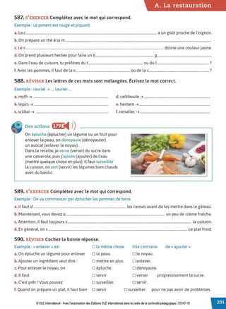 587. S'EXERCER Complétez avec le mot qui correspond.
Exemple : Le piment est rouge et piquant.
A. La restauration
a. Lac............................................................................................................................................................. a un goût proche de l'oignon.
b. On prépare un thé à la m................................................................................................................................................................................
c. Les............................................................................................................................................................................... donne une couleur jaune.
d. On prend plusieurs herbes pour faire un b...................................................................... 9.................................................................
e. Dans l'eau de cuisson, tu préfères dut................................................................. ou du 1.............................................................. ?
f. Avec les pommes, il faut de la v................................................................. ou de lac....................................................................... ?
588. RÉVISER Les lettres de ces mots sont mélangées. Écrivez le mot correct.
Exemple : rauriel ➔ ... laurier ...
a. myth ➔ .......................................................................................... d. celtiboute ➔ ...............................................................................
b. lepirs ➔ ......................................................................................... e. hentem ➔ .....................................................................................
c. sclibai ➔ ....................................................................................... f. nenallec ➔ ....................................................................................
Des actions ffil i4 ))
On épluche (éplucher) un légume ou un fruit pour
enlever la peau, on dénoyaute (dénoyauter)
un avocat (enlever le noyau).
Dans la recette, je verse (verser) du sucre dans
une casserole, puis j'ajoute (ajouter) de l'eau
(mettre quelque chose en plus). Il faut surveiller
la cuisson, on sert (servir) les légumes bien chauds
avec du basilic.
589. S'EXERCER Complétez avec le mot qui correspond.
Exemple : On va commencer par éplucher les pommes de terre.
a. Il faut d ............................................................................................................... les cerises avant de les mettre dans le gâteau.
b. Maintenant, vous devez a....................................................................................................................... un peu de crème fraîche.
c. Attention, il faut toujours s..................................................................................................................................................... la cuisson.
d. En général. on s....................................................................................................................................................................... ce plat froid.
590. RÉVISER Cochez la bonne réponse.
Exemple : « enlever» est □ la même chose
a. On épluche un légume pour enlever o la peau.
b. Ajouter un ingrédient veut dire:
c. Pour enlever le noyau, on
□ mettre en plus.
o épluche.
d. Il faut □ servir
e. C'est prêt! Vous pouvez □ surveiller.
f. Quand on prépare un plat, il faut bien □ servir
IZlle contraire de« ajouter».
□ le noyau.
□ enlever.
o dénoyaute.
□ verser progressivement le sucre.
□ servir.
□ surveiller pour ne pas avoir de problèmes.
© CLE International -Avec l'autorisationdes Éditions CLEInternational dans le cadre dela continuité pédagogique, COVD-19
 