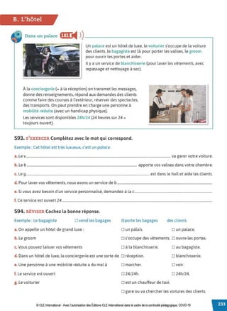 B. L'hôtel
Dans un palace ff:f•i4 ))--------------------------
Un palace est un hôtel de luxe, le voiturier s'occupe de la voiture
des clients, le bagagiste est là pour porter les valises, le groom
pour ouvrir les portes et aider.
Il y a un service de blanchisserie (pour laver les vêtements, avec
repassage et nettoyage à sec).
À la conciergerie (= à la réception) on transmet les messages,
donne des renseignements, répond aux demandes des clients
comme faire des courses à l'extérieur, réserver des spectacles,
des transports. On peut prendre en charge une personne à
mobilité réduite (avec un handicap physique).
Les services sont disponibles 24h/24 (24 heures sur 24 =
toujours ouvert).
593. S'EXERCER Complétez avec le mot qui correspond.
Exemple : Cet hôtel est très luxueux, c'est un palace.
a. Lev............................................................................................................................................................................. va garer votre voiture.
b. Le b .................................................................................................................................... apporte vos valises dans votre chambre.
c. Le 9....................................................................................................................................................est dans le hall et aide les clients.
d. Pour laver vos vêtements, nous avons un service de b..................................................................................................................
e. Si vous avez besoin d'un service personnalisé, demandez à la c.............................................................................................
f. Ce service est ouvert 24....................................................................................................................................................................................
594. RÉVISER Cochez la bonne réponse.
Exemple : Le bagagiste D vend les bagages
a. On appelle un hôtel de grand luxe:
b. Le groom
c. Vous pouvez laisser vos vêtements
~ porte les bagages
D un palais.
des clients.
D un palace.
o s'occupe des vêtements. o ouvre les portes.
D à la blanchisserie.
d. Dans un hôtel de luxe, la conciergerie est une sorte de D réception.
Dau bagagiste.
D blanchisserie.
□ voir.
e. Une personne à une mobilité réduite a du mal à o marcher.
f. Le service est ouvert D 24/24h. D 24h/24.
g. Le voiturier o est un chauffeur de taxi.
o gare ou va chercher les voitures des clients.
© CLEInternational -Avec l'autorisationdes Éditions CLE International dans le cadre dela continuité pédagogique, COVD-19
 
