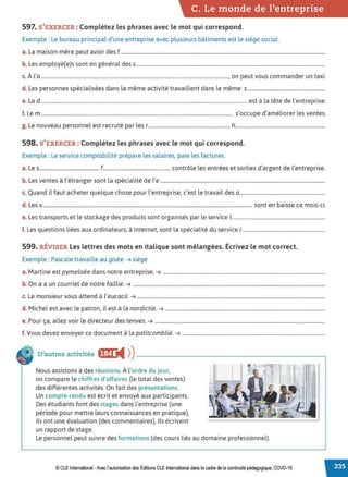 C. Le monde de l'entreprise
597. S'EXERCER : Complétez les phrases avec le mot qui correspond.
Exemple : Le bureau principal d'une entreprise avec plusieurs bâtiments est le siège social.
a. La maison-mère peut avoir des f ................................................................................................................................................................
b. Les employé(e)s sont en général des s....................................................................................................................................................
c. À l'a.................................................................................................................................................., on peut vous commander un taxi.
d. Les personnes spécialisées dans la même activité travaillent dans le même s.............................................................
e. La d ................................................................................................................................................................. est à la tête de l'entreprise.
f. Le m...................................................................................................................................................... s'occupe d'améliorer les ventes.
g. Le nouveau personnel est recruté par les r.............................................................. h....................................................................
598. S'EXERCER : Complétez les phrases avec le mot qui correspond.
Exemple : Le service comptabilité prépare les salaires, paie les factures.
a. Les............................................... f................................................... contrôle les entrées et sorties d'argent de l'entreprise.
b. Les ventes à l'étranger sont la spécialité de l'e .................................................................................................................................
c. Quand il faut acheter quelque chose pour l'entreprise, c'est le travail des 0 ...................................................................
d. Les v.................................................................................................................................................................... sont en baisse ce mois-ci.
e. Les transports et le stockage des produits sont organisés par le service 1
.........................................................................
f. Les questions liées aux ordinateurs, à Internet, sont la spécialité du service i.................................................................
599. RÉVISER Les lettres des mots en italique sont mélangées. Écrivez le mot correct.
Exemple : Pascale travaille au gisèe. ➔ siège
a. Martine est pymeloée dans notre entreprise. ➔ ...............................................................................................................................
b. On a a un courriel de notre faillie. ➔ ......................................................................................................................................................
c. Le monsieur vous attend à l'eucacil. ➔ ...................................................................................................................................................
d. Michel est avec le patron, il est à la nordictie. ➔ .............................................................................................................................
e. Pour ça, allez voir le directeur des tenves. ➔ .....................................................................................................................................
f. Vous devez envoyer ce document à la patitcomblié. ➔ ................................................................................................................
D'autres activités ft:f1 ◄ )
)-------------------------,
Nous assistons à des réunions.À l'ordre du jour,
on compare le chiffres d'affaires (le total des ventes)
des différentes activités. On fait des présentations.
Un compte-rendu est écrit et envoyé aux participants.
Des étudiants font des stages dans l'entreprise (une
période pour mettre leurs connaissances en pratique),
ils ont une évaluation (des commentaires), Ils écrivent
un rapport de stage.
Le personnel peut suivre des formations (des cours liés au domaine professionnel).
© CLE International -Avec l'autorisationdes Éditions CLEInternational dans le cadre dela continuité pédagogique, COVD-19
 