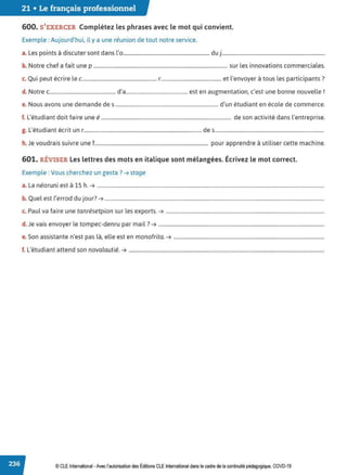 21 • Le français professionnel
600. S'EXERCER Complétez les phrases avec le mot qui convient.
Exemple : Aujourd'hui, il y a une réunion de tout notre service.
a. Les points à discuter sont dans l'o.................................................................... duj.................................................................................
b. Notre chef a fait une p ......................................................................................................... sur les innovations commerciales.
Q . , . l l' . l . . 7
c. u1 peut ecnre e c.......................................................... r............................................... et envoyer a tous es part1c1pants .
d. Notre c.................................................... d'a................................................ est en augmentation, c'est une bonne nouvelle r
e. Nous avons une demande des ................................................................................. d'un étudiant en école de commerce.
f. L'étudiant doit faire une é...................................................................................................... de son activité dans l'entreprise.
g. L'étudiant écrit un r........................................................................................... des....................................................................................
h. Je voudrais suivre une f......................................................................................... pour apprendre à utiliser cette machine.
601. RÉVISER Les lettres des mots en italique sont mélangées. Écrivez le mot correct.
Exemple : Vous cherchez un gesta? ➔ stage
a. La néoruni est à 15 h. ➔ ..................................................................................................................................................................................
b. Quel est l'errod du jour? ➔ ............................................................................................................................................................................
c. Paul va faire une tanrésetpion sur les exports. ➔ ............................................................................................................................
d. Je vais envoyer le tompec-denru par mail? ➔ ..................................................................................................................................
e. Son assistante n'est pas là, elle est en monofrita. ➔ ......................................................................................................................
f. L'étudiant attend son novalautié. ➔ .........................................................................................................................................................
© CLE International -Avec l'autorisationdes Éditions CLEInternational dans le cadre dela continuitépédagogique, COVD-19
 