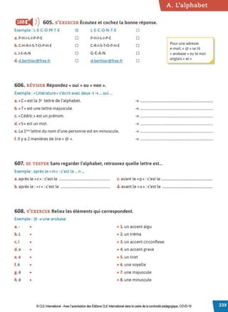A. L'alphabet
fl:I:ti4 )) 605. S'EXERCER Écoutez et cochez la bonne réponse.
Exemple : L-E-C-O-M-T-E ~ L-E-C-O-N-T-E D
a.P-H-I-L-I-P-P-E □ P-H-1-L-I-P-E □
r;::ur une adresse
b. C-H-R-I-S-T-O-P-H-E □ C-R-I-S-T-O-P-H-E □ e-mail, « @ » se lit
c. J-E-A-N □ G-E-A-N □ «arobase» ou le mot
d. d.berthier@free.fr □ d-berthier@free.fr □
anglais« at »
606. RÉVISER Répondez « oui » ou « non ».
Exemple : «Littérature» s'écrit avec deux -t ➔ ... oui ...
a. «C» est la 3• lettre de l'alphabet. ➔ .......................................................................................
b. «T» est une lettre majuscule. ➔ .......................................................................................
c. «Cédric» est un prénom. ➔ .......................................................................................
d. «S» est un mot. ➔ ·············..........................................................................
e. La 1ère lettre du nom d'une personne est en minuscule. ➔ .......................................................................................
f. Il y a 2 manières de lire« @ ». ➔ ··············.........................................................................
607. SE TESTER Sans regarder l'alphabet, retrouvez quelle lettre est...
Exemple : après le «m» : c'est le ... n ...
a. après le «c » : c'est le ............................................................. c. avant le «p » : c'est le .............................................................
b. après le : «r » : c'est le ........................................................... d. avant le «u» : c'est le ............................................................
608. S'EXERCER Reliez les éléments qui correspondent.
Exemple : @ ➔ une arobase
a. - • • 1. un accent aigu
b. L • • 2. un tréma
c. l • • 3. un accent circonflexe
d. e • • 4. un accent grave
e. é • • 5. un tiret
f. è • • 6. une voyelle
g. ê • • 7. une majuscule
h. ë • • 8. une minuscule
© CLE International -Avec l'autorisation des Éditions CLE International dans le cadre de la continuité pédagogique, COVD-19
 