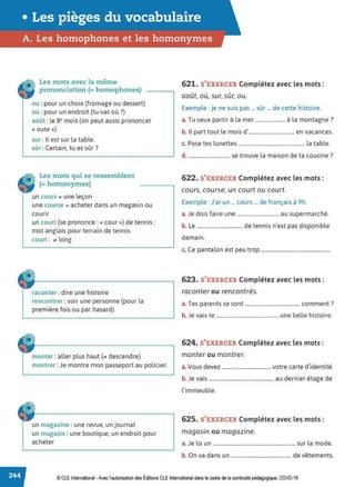 • Les pièges du vocabulaire
A. Les homophones et les homonymes
Les mots avec la même
prononciation (= homophones)
ou : pour un choix {fromage ou dessert)
où :pour un endroit (tu vas où?)
août : les• mois (on peut aussi prononcer
« oute »)
sur : Il est sur la table.
sûr : Certain, tu es sûr?
Les mots qui se ressemblent
(= homonymes)
un cours = une leçon
une course = acheter dans un magasin ou
courir
un court (se prononce : «cour») de tennis:
mot anglais pour terrain de tennis
court : ;io long
raconter : dire une histoire
rencontrer : voir une personne (pour la
première fois ou par hasard)
monter : aller plus haut (;io descendre)
montrer :Je montre mon passeport au policier.
un magazine : une revue, un journal
un magasin : une boutique, un endroit pour
acheter
621. S'EXERCER Complétez avec les mots :
août, où, sur, sûr, ou.
Exemple :je ne suis pas ... sûr ... de cette histoire.
T . 'l ' l 7
a. u veux partir a a mer ...................... a a montagne .
b. Il part tout le mois d'.................................. en vacances.
c. Pose tes lunettes ................................................. la table.
d. ............................... se trouve la maison de ta cousine?
622. S'EXERCER Complétez avec les mots:
cours, course, un court ou court.
Exemple : J'ai un ... cours ... de français à 9h.
a.Je dois faire une ............................... au supermarché.
b. Le .................................. de tennis n'est pas disponible
demain.
c. Ce pantalon est peu trop ...................................................
623. S'EXERCER Complétez avec les mots :
raconter ou rencontrés.
a. Tes parents se sont ......................................... comment?
b. Je vais te .............................................. une belle histoire.
624. S'EXERCER Complétez avec les mots :
monter ou montrer.
a. Vous devez ..................................... votre carte d'identité.
b. Je vais ................................................ au dernier étage de
l'immeuble.
625. S'EXERCER Complétez avec les mots:
. .
magasin ou magazine.
a. Je lis un .............................................................. sur la mode.
b. On va dans un ............................................. de vêtements.
© CLE International -Avec l'autorisationdes Éditions CLEInternational dans lecadre dela continuitépédagogique, COVD-19
 