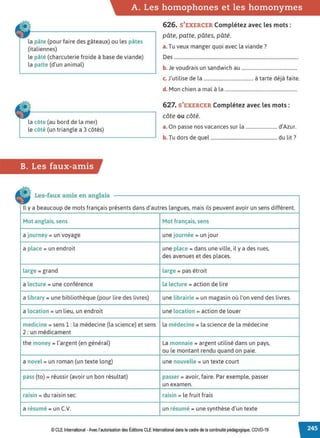 A. Les homophones et les homonymes
la pâte (pour faire des gâteaux) ou les pâtes
(italiennes)
le pâté (charcuterie froide à base de viande)
la patte (d'un animal)
la côte (au bord de la mer)
le côté (un triangle a 3 côtés)
B. Les faux-amis
• Les-faux amis en anglais
626. S'EXERCER Complétez avec les mots :
pâte, patte, pâtes, pâté.
a. Tu veux manger quoi avec la viande?
Des .......................................................................................................
b. Je voudrais un sandwich au ..............................................
c. J'utilise de la ......................................... à tarte déjà faite.
d. Mon chien a mal à la ............................................................
627. S'EXERCER Complétez avec les mots:
côte ou côté.
a. On passe nos vacances sur la .......................... d'Azur.
b. Tu dors de quel ....................................................... du lit ?
Il y a beaucoup de mots français présents dans d'autres langues, mais ils peuvent avoir un sens différent.
Mot anglais, sens Mot français, sens
a journey = un voyage une journée = un jour
a place = un endroit une place = dans une ville, il y a des rues,
des avenues et des places.
large = grand large = pas étroit
a lecture = une conférence la lecture = action de lire
a library = une bibliothèque (pour lire des livres) une librairie = un magasin où l'on vend des livres.
a location = un lieu, un endroit une location = action de louer
medicine = sens 1 : la médecine (la science) et sens la médecine = la science de la médecine
2: un médicament
the money = l'argent (en général) La monnaie = argent utilisé dans un pays,
ou le montant rendu quand on paie.
a novel = un roman (un texte long) une nouvelle = un texte court
pass (ta)= réussir (avoir un bon résultat) passer = avoir, faire. Par exemple, passer
un examen.
raisin = du raisin sec raisin = le fruit frais
a résumé = un C.V. un résumé = une synthèse d'un texte
© CLE International -Avec l'autorisationdes Éditions CLEInternational dans lecadre dela continuitépédagogique, COVD-19
 