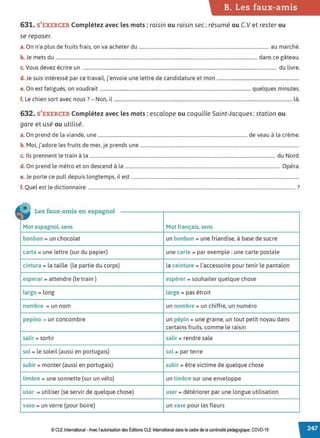 B. Les faux-amis
631. S'EXERCER Complétez avec les mots : raisin ou raisin sec; résumé ou C.V et rester ou
se reposer.
a. On n'a plus de fruits frais, on va acheter du .............................................................................................................. au marché.
b. Je mets du ........................................................................................................................................................................... dans ce gâteau.
c. Vous devez écrire un ..................................................................................................................................................................... du livre.
d. Je suis intéressé par ce travail, j'envoie une lettre de candidature et mon ......................................................................
e. On est fatigués, on voudrait ................................................................................................................................ quelques minutes.
f. Le chien sort avec nous? - Non, il ....................................................................................................................................................... là.
632. S'EXERCER Complétez avec les mots: escalope ou coquille Saint-Jacques; station ou
gare et usé ou utilisé.
a. On prend de la viande, une ............................................................................................................................... de veau à la crème.
b. Moi, j'adore les fruits de mer, je prends une .......................................................................................................................................
c. Ils prennent le train à la .............................................................................................................................................................. du Nord.
d. On prend le métro et on descend à la .................................................................................................................................... Opéra.
e. Je porte ce pull depuis longtemps, il est ..............................................................................................................................................
f. Quel est le dictionnaire ................................................................................................................................................................................ ?
• Les faux-amis en espagnol
Mot espagnol, sens Mot français, sens
bonbon = un chocolat un bonbon = une friandise, à base de sucre
carta = une lettre (sur du papier) une carte = par exemple : une carte postale
cintura = la taille (la partie du corps) la ceinture = l'accessoire pour tenir le pantalon
esperar = attendre (le train) espérer = souhaiter quelque chose
largo = long large = pas étroit
nombre = un nom un nombre = un chiffre, un numéro
pepino = un concombre un pépin = une graine, un tout petit noyau dans
certains fruits, comme le raisin
salir = sortir salir = rendre sale
sol = le soleil (aussi en portugais) sol = par terre
subir = monter (aussi en portugais) subir = être victime de quelque chose
timbre = une sonnette (sur un vélo) un timbre sur une enveloppe
usar = utiliser (se servir de quelque chose) user = détériorer par une longue utilisation
vaso = un verre (pour boire) un vase pour les fleurs
© CLE International -Avec l'autorisationdes Éditions CLEInternational dans le cadre dela continuitépédagogique, COVD-19
 