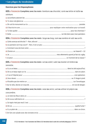 • Les pièges du vocabulaire
Exercices pour les hispanophones
633. S'EXERCER Complétez avec les mots : bonbons ou chocolat; carte ou lettre et taille ou
ceinture.
a. Les enfants adorent les ...................................................................................................................................................................................
b. Tu veux une glace au .......................................................................................................................................................................................
c. On voit le monument sur la ....................................................................................................................................................... postale.
d. ll faut écrire une ....................................................................................... pour expliquer votre motivation pour ce travail.
e. Tu fais quelle ............................................................................................................................................................ pour les chemises?
f. Cette ................................................................................................................................................... va très bien avec mon pantalon.
634. S'EXERCER Complétez avec les mots : large ou long; nom ou nombre et salir ou sortir.
a.Cette avenue est étroite ?- Non, elle est ............................................................................................................................................
b. Le pantalon est trop court?- Non, il est un peu ...............................................................................................................................
C
, . 7
c. omment vous ecnvez votre .................................................................................................................................................................... .
d. Choisis un ............................................................................................................................................................................ au hasard r- 12
e.Je ............................................................................................................................................ mes vêtements quand je fais du rugby.
f. Je peux .............................................................................................................................................................. un moment de la classe?
635. S'EXERCER Complétez avec les mots: sol ou soleil; subir ou monter et timbre ou
sonnette.
a. Il y a un beau ................................................................................................................................................... dans le ciel aujourd'hui.
b. On a un beau tapis sur le ................................................................................................................................................ dans le salon.
c. Il va à l'hôpital pour .........................................................................................................................................................une opération.
d. Vous devez ................................................................................................................................................................... au 3• étage à pied.
e. N'oublie pas de mettre un ......................................................................................................................................... sur l'enveloppe.
f. Sur le vélo, donne un coup de .............................................................................................................................. en cas de danger.
636. S'EXERCER Complétez avec les mots : vase ou verre; usé ou utiliser et pépins ou
concombre.
a.Je mets les fleurs dans un ..............................................................................................................................................................................
b. On va au café boire un .................................................................................................................................................................................?
c. Ce tapis n'est pas neuf, il est ........................................................................................................................................................................
d. On va .......................................................................................................................................................................................... quelle huile?
e. Il y a plein de ........................................................................................................................................................................dans ce citron.
f. On fait une salade avec des tomates et du ..........................................................................................................................................
© CLE International -Avec l'autorisationdes Éditions CLEInternational dans lecadre dela continuitépédagogique, COVD-19
 