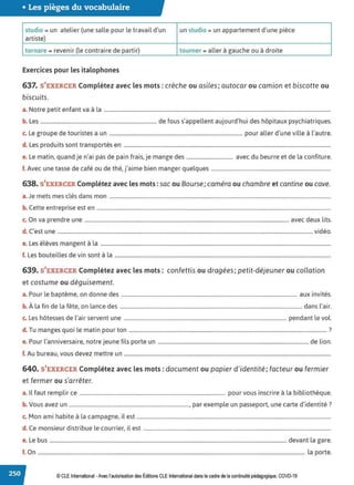 • Les pièges du vocabulaire
studio = un atelier (une salle pour le travail d'un un studio = un appartement d'une pièce
artiste)
tornare = revenir (le contraire de partir) tourner = aller à gauche ou à droite
Exercices pour les italophones
637. S'EXERCER Complétez avec les mots: crèche ou asiles; autocar ou camion et biscotte ou
biscuits.
a. Notre petit enfant va à la ..............................................................................................................................................................................
b. Les ......................................................................................... de fous s'appellent aujourd'hui des hôpitaux psychiatriques.
c. Le groupe de touristes a un ...................................................................................................... pour aller d'une ville à l'autre.
d. Les produits sont transportés en ...............................................................................................................................................................
e. Le matin, quand je n'ai pas de pain frais, je mange des .................................... avec du beurre et de la confiture.
f. Avec une tasse de café ou de thé, j'aime bien manger quelques ............................................................................................
638. S'EXERCER Complétez avec les mots: sac ou Bourse; caméra ou chambre et cantine ou cave.
a. Je mets mes clés dans mon ..........................................................................................................................................................................
b. Cette entreprise est en ....................................................................................................................................................................................
c. On va prendre une .............................................................................................................................................................avec deux lits.
d. C'est une .................................................................................................................................................................................................... vidéo.
e. Les élèves mangent à la .................................................................................................................................................................................
f. Les bouteilles de vin sont à la ......................................................................................................................................................................
639. S'EXERCER Complétez avec les mots: confettis ou dragées; petit-déjeuner ou collation
et costume ou déguisement.
a. Pour le baptême, on donne des ....................................................................................................................................... aux invités.
b. À la fin de la fête, on lance des ............................................................................................................................................ dans l'air.
c. Les hôtesses de l'air servent une ............................................................................................................................. pendant le vol.
d. Tu manges quoi le matin pour ton ........................................................................................................................................................ ?
e. Pour l'anniversaire, notre jeune fils porte un .................................................................................................................... de lion.
f. Au bureau, vous devez mettre un ...............................................................................................................................................................
640. S'EXERCER Complétez avec les mots :document ou papier d'identité; facteur ou fermier
et fermer ou s'arrêter.
a. Il faut remplir ce ................................................................................................................ pour vous inscrire à la bibliothèque.
b. Vous avez un ............................................................................................, par exemple un passeport, une carte d'identité?
c. Mon ami habite à la campagne, il est .....................................................................................................................................................
d. Ce monsieur distribue le courrier, il est ................................................................................................................................................
e. Le bus ...................................................................................................................................................................................... devant la gare.
f. On ............................................................................................................................................................................................................. la porte.
© CLE International -Avec l'autorisationdes Éditions CLEInternational dans le cadre dela continuité pédagogique, COVD-19
 