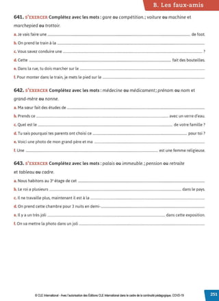 B. Les faux-amis
641. S'EXERCER Complétez avec les mots :gare ou compétition.; voiture ou machine et
marchepied ou trottoir.
a. Je vais faire une ................................................................................................................................................................................. de foot.
b. On prend le train à la .......................................................................................................................................................................................
c. Vous savez conduire une ............................................................................................................................................................................. ?
d. Cette ................................................................................................................................................................................ fait des bouteilles.
e. Dans la rue, tu dois marcher sur le ...........................................................................................................................................................
f. Pour monter dans le train, je mets le pied sur le ...............................................................................................................................
642. S'EXERCER Complétez avec les mots :médecine ou médicament; prénom ou nom et
grand-mère ou nonne.
a. Ma sœur fait des études de ...........................................................................................................................................................................
b. Prends ce .................................................................................................................................................................... avec un verre d'eau.
c. Quel est le ....................................................................................................................................................................... de votre famille?
d T · · h · · · 7
. usais pourquoi tes parents ont c 01s1 ce ..................................................................................................................... pour tot .
e.Voici une photo de mon grand-père et ma .........................................................................................................................................
f. Une .................................................................................................................................................................... est une femme religieuse.
643. S'EXERCER Complétez avec les mots :palais ou immeuble.; pension ou retraite
et tableau ou cadre.
a. Nous habitons au 3• étage de cet .............................................................................................................................................................
b. Le roi a plusieurs ....................................................................................................................................................................dans le pays.
c. Il ne travaille plus, maintenant il est à la ..............................................................................................................................................
d. On prend cette chambre pour 3 nuits en demi-.................................................................................................................................
Il
. . l. d . .
e. y a un tres JO 1.................................................................................................................................................. ans cette expos1t1on.
f. On va mettre la photo dans un joli ............................................................................................................................................................
© CLE International -Avec l'autorisationdes Éditions CLEInternational dans le cadre dela continuitépédagogique, COVD-19
 