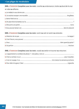 • Les pièges du vocabulaire
644. S'EXERCER Complétez avec les mots :recette ou ordonnance; rivière ou bord de la mer
et robe ou affaires.
a. Le médecin vous donne une .........................................................................................................................................................................
b. Je voudrais essayer une nouvelle ..................................................................................................................................... de gâteau.
c. Notre hôtel est au ..............................................................................................................................................................................................
d. On peut faire du bateau sur la ................................................................................................................................................................. ?
e. Elle porte une petite ........................................................................................................................................................................... noire.
f. Vous pouvez laisser vos ............................................................................................................................................... dans le placard.
645. S'EXERCER Complétez avec les mots :sortir ou salir et sentir ou entendre.
a.Attention de ne pas .................................................................................................................................................................... la nappe !
b. C'est l'heure, vous pouvez .............................................................................................................................................................................
c. Vous ............................................................................................................................................................................ bien quand je parle?
d. Ce parfum ........................................................................................................................................................................................... très bon.
646. S'EXERCER Complétez avec les mots :studio ou atelier et tourner ou retourner.
L, b. d .. 7 U ·· '
a. appartement a corn 1en e p1eces . - ne p1ece, c est un .....................................................................................................
b. C'est un artiste, il a un ................................................................................................................................................... pour travailler.
c. Il est en voyage, il va ............................................................................................................ à la maison la semaine prochaine.
d. Pour aller à la gare, il faut ......................................................................................................................................................à gauche.
© CLE International -Avec l'autorisationdes Éditions CLEInternational dans le cadre dela continuité pédagogique, COVD-19
 